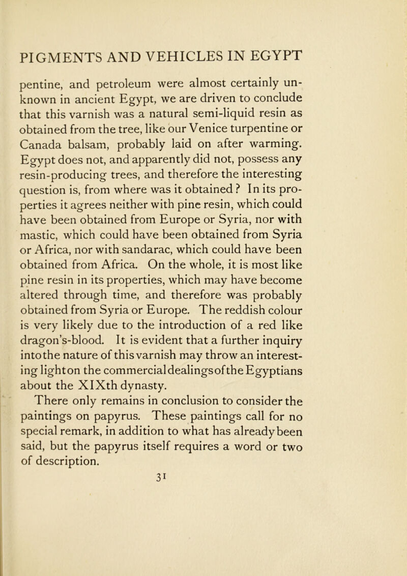 pentine, and petroleum were almost certainly un- known in ancient Egypt, we are driven to conclude that this varnish was a natural semi-liquid resin as obtained from the tree, like our Venice turpentine or Canada balsam, probably laid on after warming. Egypt does not, and apparently did not, possess any resin-producing trees, and therefore the interesting question is, from where was it obtained ? In its pro- perties it agrees neither with pine resin, which could have been obtained from Europe or Syria, nor with mastic, which could have been obtained from Syria or Africa, nor with sandarac, which could have been obtained from Africa. On the whole, it is most like pine resin in its properties, which may have become altered through time, and therefore was probably obtained from Syria or Europe. The reddish colour is very likely due to the introduction of a red like dragon’s-blood. It is evident that a further inquiry into the nature of this varnish may throw an interest- ing lighton the commercialdealingsofthe Egyptians about the XIXth dynasty. There only remains in conclusion to consider the paintings on papyrus. These paintings call for no special remark, in addition to what has already been said, but the papyrus itself requires a word or two of description. 3i