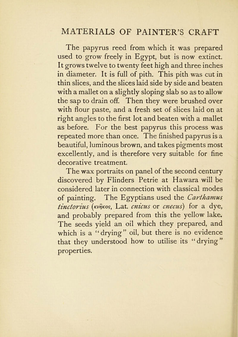 The papyrus reed from which it was prepared used to grow freely in Egypt, but is now extinct. It grows twelve to twenty feet high and three inches in diameter. It is full of pith. This pith was cut in thin slices, and the slices laid side by side and beaten with a mallet on a slightly sloping slab so as to allow the sap to drain off. Then they were brushed over with flour paste, and a fresh set of slices laid on at right angles to the first lot and beaten with a mallet as before. For the best papyrus this process was repeated more than once. The finished papyrus is a beautiful, luminous brown, and takes pigments most excellently, and is therefore very suitable for fine decorative treatment. The wax portraits on panel of the second century discovered by Flinders Petrie at Hawara will be considered later in connection with classical modes of painting. The Egyptians used the Carthamus tinctorius Lat. cnicus or cnecus) for a dye, and probably prepared from this the yellow lake. The seeds yield an oil which they prepared, and which is a “drying” oil, but there is no evidence that they understood how to utilise its “drying” properties.