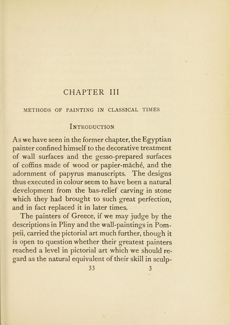 CHAPTER III METHODS OF PAINTING IN CLASSICAL TIMES Introduction As we have seen in the former chapter, the Egyptian painter confined himself to the decorative treatment of wall surfaces and the gesso-prepared surfaces of coffins made of wood or papier-mache, and the adornment of papyrus manuscripts. The designs thus executed in colour seem to have been a natural development from the bas-relief carving in stone which they had brought to such great perfection, and in fact replaced it in later times. The painters of Greece, if we may judge by the descriptions in Pliny and the wall-paintings in Pom- peii, carried the pictorial art much further, though it is open to question whether their greatest painters reached a level in pictorial art which we should re- gard as the natural equivalent of their skill in sculp-