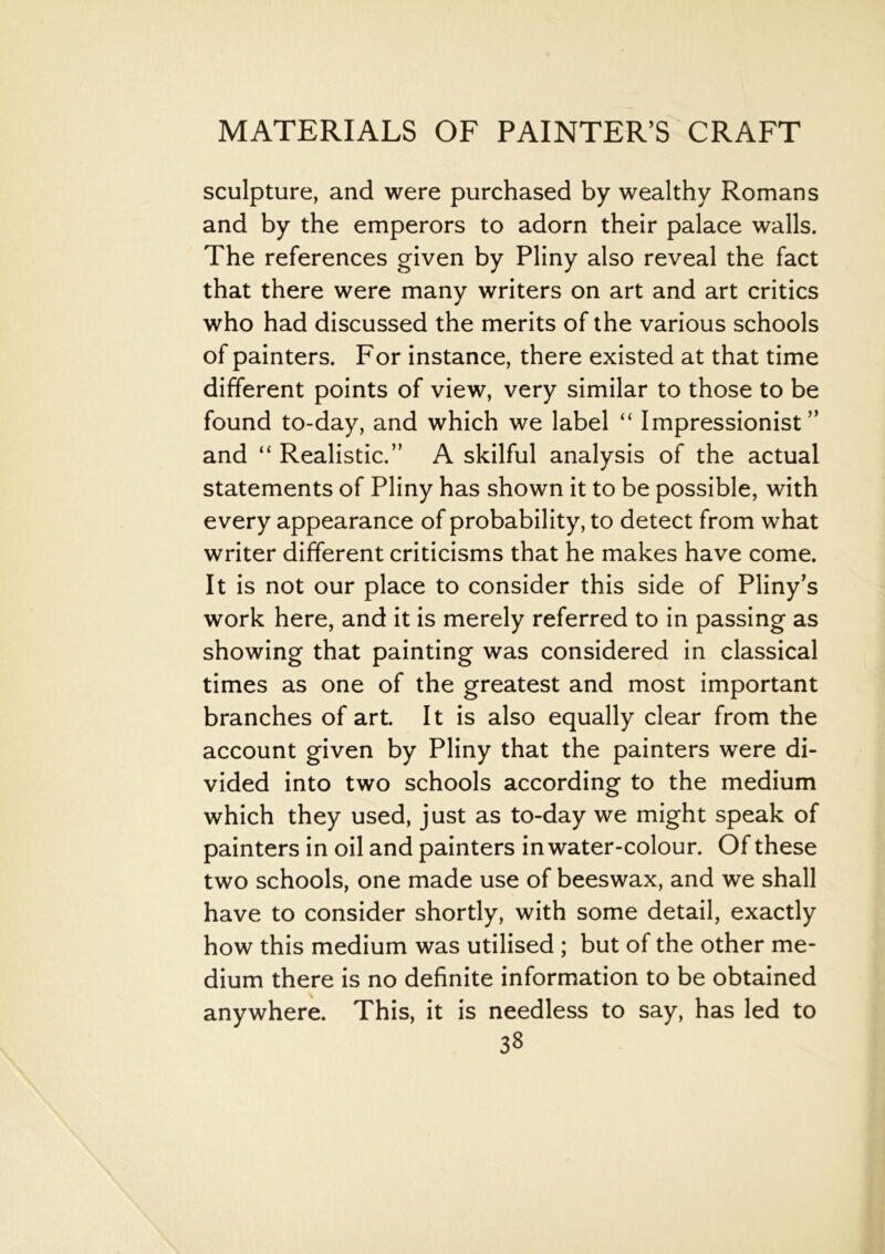 sculpture, and were purchased by wealthy Romans and by the emperors to adorn their palace walls. The references given by Pliny also reveal the fact that there were many writers on art and art critics who had discussed the merits of the various schools of painters. For instance, there existed at that time different points of view, very similar to those to be found to-day, and which we label “ Impressionist” and “ Realistic.” A skilful analysis of the actual statements of Pliny has shown it to be possible, with every appearance of probability, to detect from what writer different criticisms that he makes have come. It is not our place to consider this side of Pliny’s work here, and it is merely referred to in passing as showing that painting was considered in classical times as one of the greatest and most important branches of art. It is also equally clear from the account given by Pliny that the painters were di- vided into two schools according to the medium which they used, just as to-day we might speak of painters in oil and painters in water-colour. Of these two schools, one made use of beeswax, and we shall have to consider shortly, with some detail, exactly how this medium was utilised ; but of the other me- dium there is no definite information to be obtained anywhere. This, it is needless to say, has led to