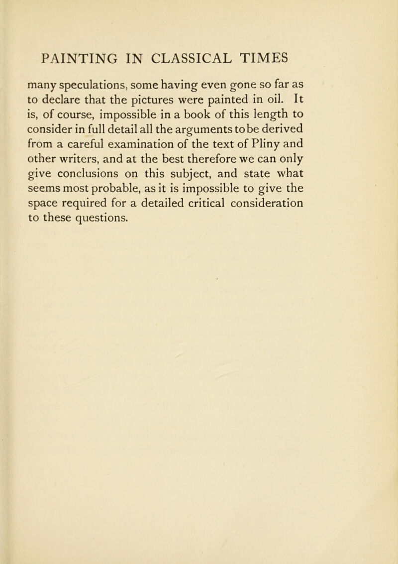 many speculations, some having even gone so far as to declare that the pictures were painted in oil. It is, of course, impossible in a book of this length to consider in full detail all the arguments to be derived from a careful examination of the text of Pliny and other writers, and at the best therefore we can only give conclusions on this subject, and state what seems most probable, as it is impossible to give the space required for a detailed critical consideration to these questions.