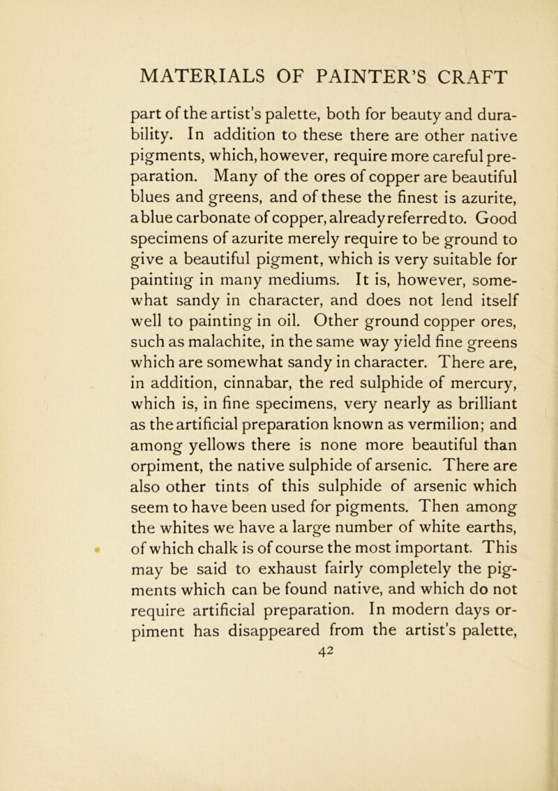 part of the artist’s palette, both for beauty and dura- bility. In addition to these there are other native pigments, which, however, require more careful pre- paration. Many of the ores of copper are beautiful blues and greens, and of these the finest is azurite, ablue carbonate of copper, already referred to. Good specimens of azurite merely require to be ground to give a beautiful pigment, which is very suitable for painting in many mediums. It is, however, some- what sandy in character, and does not lend itself well to painting in oil. Other ground copper ores, such as malachite, in the same way yield fine greens which are somewhat sandy in character. There are, in addition, cinnabar, the red sulphide of mercury, which is, in fine specimens, very nearly as brilliant as the artificial preparation known as vermilion; and among yellows there is none more beautiful than orpiment, the native sulphide of arsenic. There are also other tints of this sulphide of arsenic which seem to have been used for pigments. Then among the whites we have a large number of white earths, of which chalk is of course the most important. This may be said to exhaust fairly completely the pig- ments which can be found native, and which do not require artificial preparation. In modern days or- piment has disappeared from the artist’s palette,