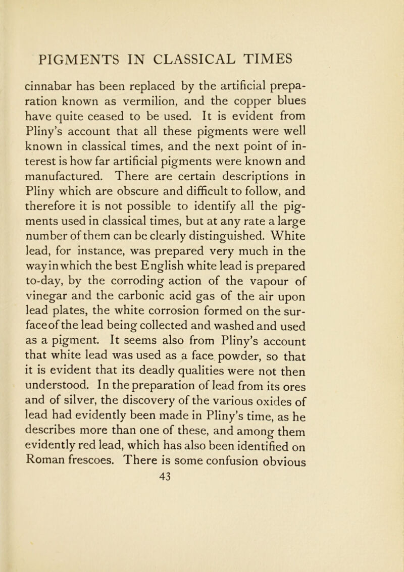 cinnabar has been replaced by the artificial prepa- ration known as vermilion, and the copper blues have quite ceased to be used. It is evident from Pliny’s account that all these pigments were well known in classical times, and the next point of in- terest is how far artificial pigments were known and manufactured. There are certain descriptions in Pliny which are obscure and difficult to follow, and therefore it is not possible to identify all the pig- ments used in classical times, but at any rate a large number of them can be clearly distinguished. White lead, for instance, was prepared very much in the way in which the best English white lead is prepared to-day, by the corroding action of the vapour of vinegar and the carbonic acid gas of the air upon lead plates, the white corrosion formed on the sur- faceof the lead being collected and washed and used as a pigment. It seems also from Pliny’s account that white lead was used as a face powder, so that it is evident that its deadly qualities were not then understood. In the preparation of lead from its ores and of silver, the discovery of the various oxides of lead had evidently been made in Pliny’s time, as he describes more than one of these, and among them evidently red lead, which has also been identified on Roman frescoes. There is some confusion obvious