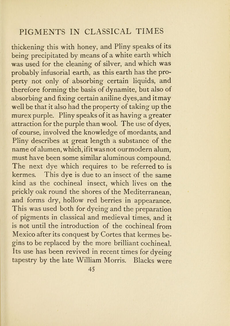 thickening this with honey, and Pliny speaks of its being precipitated by means of a white earth which was used for the cleaning of silver, and which was probably infusorial earth, as this earth has the pro- perty not only of absorbing certain liquids, and therefore forming the basis of dynamite, but also of absorbing and fixing certain aniline dyes,and itmay well be that it also had the property of taking up the murex purple. Pliny speaks of it as having a greater attraction for the purple than wool. The use of dyes, of course, involved the knowledge of mordants, and Pliny describes at great length a substance of the name of alumen, which, ifit was not ourmodern alum, must have been some similar aluminous compound. The next dye which requires to be referred to is kermes. This dye is due to an insect of the same kind as the cochineal insect, which lives on the prickly oak round the shores of the Mediterranean, and forms dry, hollow red berries in appearance. This was used both for dyeing and the preparation of pigments in classical and medieval times, and it is not until the introduction of the cochineal from Mexico after its conquest by Cortes that kermes be- gins to be replaced by the more brilliant cochineal. Its use has been revived in recent times for dyeing tapestry by the late William Morris. Blacks were