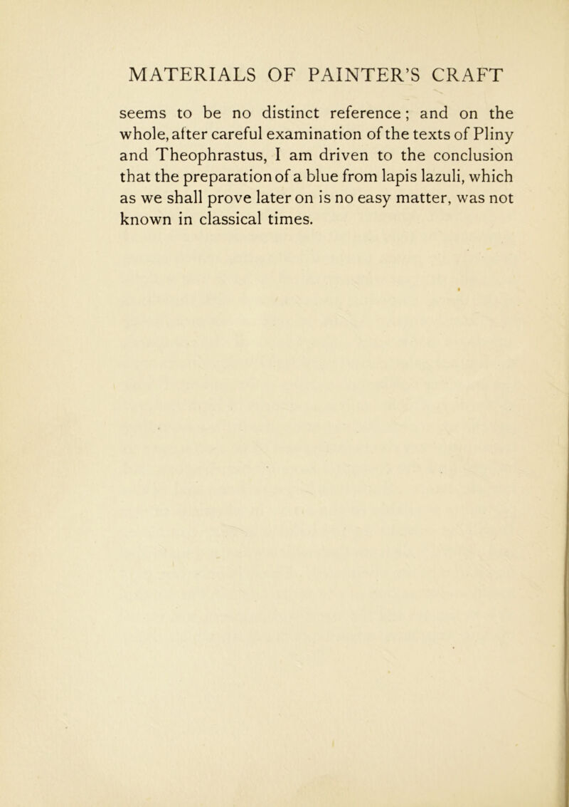 seems to be no distinct reference; and on the whole, alter careful examination of the texts of Pliny and Theophrastus, I am driven to the conclusion that the preparation of a blue from lapis lazuli, which as we shall prove later on is no easy matter, was not known in classical times.