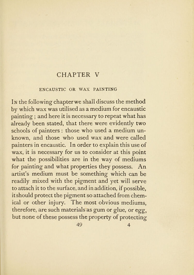 CHAPTER V ENCAUSTIC OR WAX PAINTING In the following chapterwe shall discuss the method by which wax was utilised as a medium for encaustic painting ; and here it is necessary to repeat what has already been stated, that there were evidently two schools of painters : those who used a medium un- known, and those who used wax and were called painters in encaustic. In order to explain this use of wax, it is necessary for us to consider at this point what the possibilities are in the way of mediums for painting and what properties they possess. An artist’s medium must be something which can be readily mixed with the pigment and yet will serve to attach it to the surface, and in addition, if possible, itshould protect the pigment so attached from chem- ical or other injury. The most obvious mediums, therefore, are such materials as gum or glue, or egg, but none of these possess the property of protecting