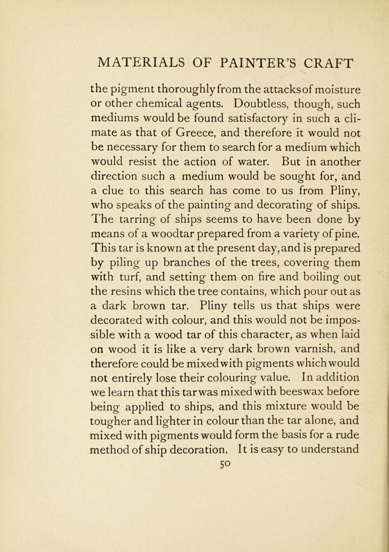 the pigment thoroughly from the attacks of moisture or other chemical agents. Doubtless, though, such mediums would be found satisfactory in such a cli- mate as that of Greece, and therefore it would not be necessary for them to search for a medium which would resist the action of water. But in another direction such a medium would be sought for, and a clue to this search has come to us from Pliny, who speaks of the painting and decorating of ships. The tarring of ships seems to have been done by means of a woodtar prepared from a variety of pine. This tar is known at the present day,and is prepared by piling up branches of the trees, covering them with turf, and setting them on fire and boiling out the resins which the tree contains, which pour out as a dark brown tar. Pliny tells us that ships were decorated with colour, and this would not be impos- sible with a wood tar of this character, as when laid on wood it is like a very dark brown varnish, and therefore could be mixed with pigments which would not entirely lose their colouring value. In addition we learn that this tar was mixed with beeswax before being applied to ships, and this mixture would be tougher and lighter in colour than the tar alone, and mixed with pigments would form the basis for a rude method of ship decoration. It is easy to understand