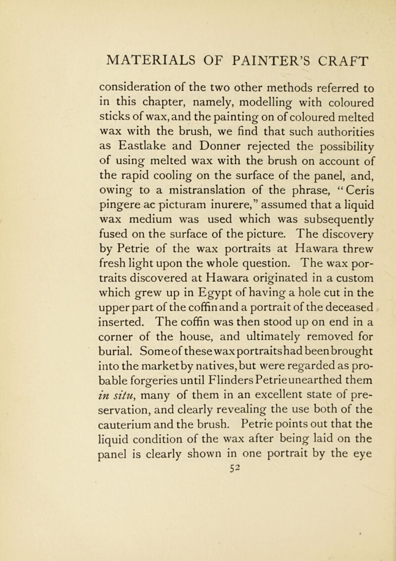 consideration of the two other methods referred to in this chapter, namely, modelling with coloured sticks of wax, and the painting on of coloured melted wax with the brush, we find that such authorities as Eastlake and Donner rejected the possibility of using melted wax with the brush on account of the rapid cooling on the surface of the panel, and, owing to a mistranslation of the phrase, “ Ceris pingere ac picturam inurere,” assumed that a liquid wax medium was used which was subsequently fused on the surface of the picture. The discovery by Petrie of the wax portraits at Hawara threw fresh light upon the whole question. The wax por- traits discovered at Hawara originated in a custom which grew up in Egypt of having a hole cut in the upper part of the coffin and a portrait of the deceased inserted. The coffin was then stood up on end in a corner of the house, and ultimately removed for burial. Someof these wax portraitshadbeenbrought into the market by natives, but were regarded as pro- bable forgeries until Flinders Petrieunearthed them in situ, many of them in an excellent state of pre- servation, and clearly revealing the use both of the cauterium and the brush. Petrie points out that the liquid condition of the wax after being laid on the panel is clearly shown in one portrait by the eye