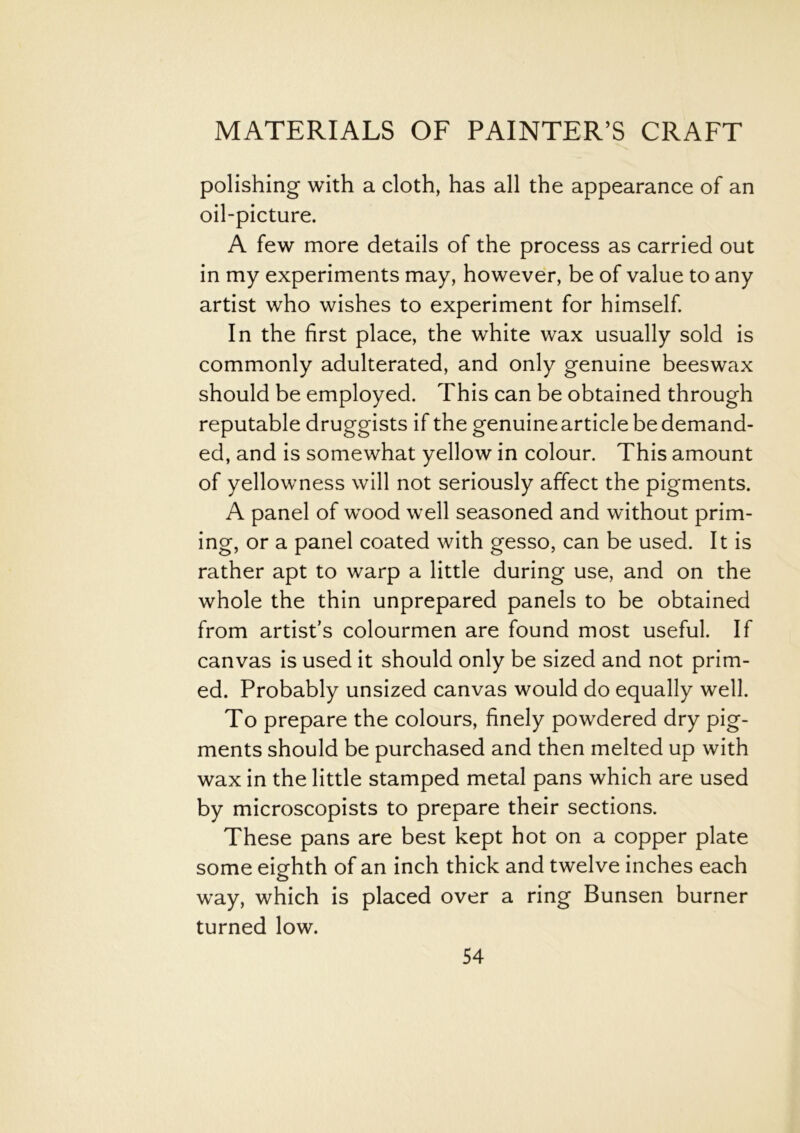 polishing with a cloth, has all the appearance of an oil-picture. A few more details of the process as carried out in my experiments may, however, be of value to any artist who wishes to experiment for himself. In the first place, the white wax usually sold is commonly adulterated, and only genuine beeswax should be employed. This can be obtained through reputable druggists if the genuinearticle be demand- ed, and is somewhat yellow in colour. This amount of yellowness will not seriously affect the pigments. A panel of wood well seasoned and without prim- ing, or a panel coated with gesso, can be used. It is rather apt to warp a little during use, and on the whole the thin unprepared panels to be obtained from artist’s colourmen are found most useful. If canvas is used it should only be sized and not prim- ed. Probably unsized canvas would do equally well. To prepare the colours, finely powdered dry pig- ments should be purchased and then melted up with wax in the little stamped metal pans which are used by microscopists to prepare their sections. These pans are best kept hot on a copper plate some eighth of an inch thick and twelve inches each way, which is placed over a ring Bunsen burner turned low.