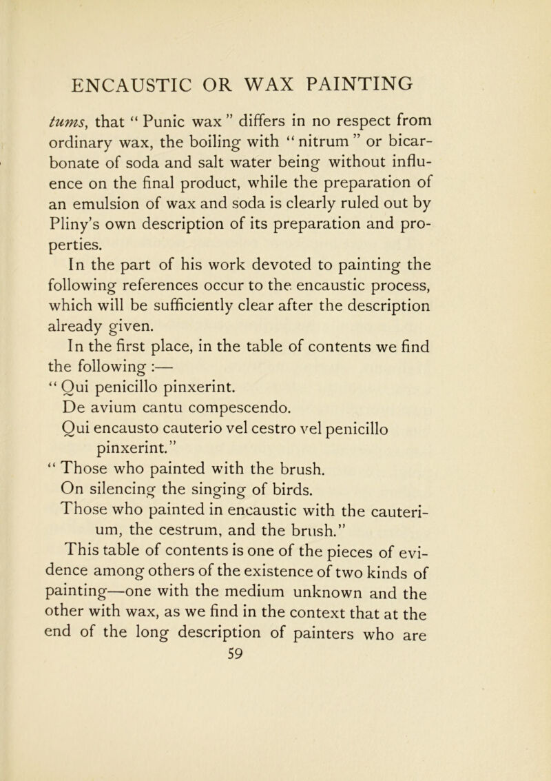 turns, that “ Punic wax ” differs in no respect from ordinary wax, the boiling with “ nitrum ” or bicar- bonate of soda and salt water being without influ- ence on the final product, while the preparation of an emulsion of wax and soda is clearly ruled out by Pliny’s own description of its preparation and pro- perties. In the part of his work devoted to painting the following references occur to the encaustic process, which will be sufficiently clear after the description already given. In the first place, in the table of contents we find the following :— “ Oui penicillo pinxerint. De avium cantu compescendo. Qui encausto cauterio vel cestro vel penicillo pinxerint.” “ Those who painted with the brush. On silencing the singing of birds. Those who painted in encaustic with the cauteri- um, the cestrum, and the brush.” This table of contents is one of the pieces of evi- dence among others of the existence of two kinds of painting—one with the medium unknown and the other with wax, as we find in the context that at the end of the long description of painters who are