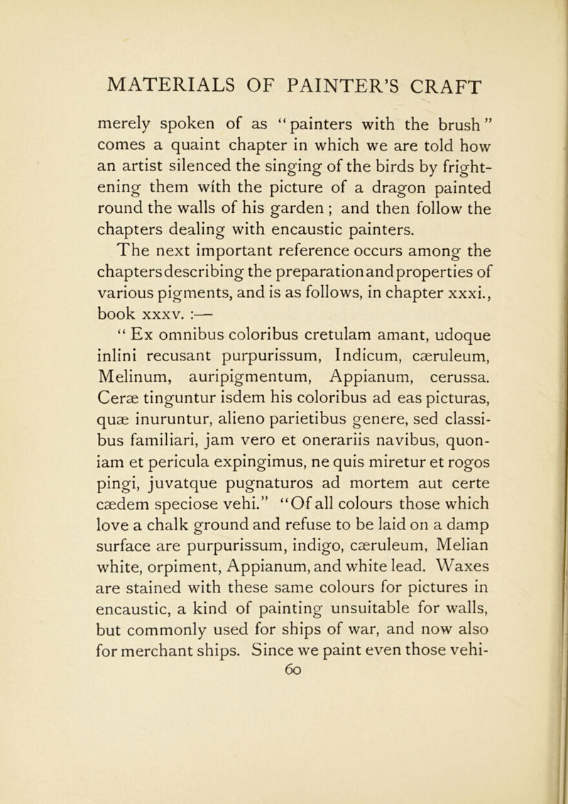 merely spoken of as “painters with the brush” comes a quaint chapter in which we are told how an artist silenced the singing of the birds by fright- ening them with the picture of a dragon painted round the walls of his garden ; and then follow the chapters dealing with encaustic painters. The next important reference occurs among the chaptersdescribing the preparation and properties of various pigments, and is as follows, in chapter xxxi., book xxxv. “ Ex omnibus coloribus cretulam amant, udoque inlini recusant purpurissum, Indicum, caeruleum, Melinum, auripigmentum, Appianum, cerussa. Cerse tinguntur isdem his coloribus ad eas picturas, quae inuruntur, alieno parietibus genere, sed classi- bus familiari, jam vero et onerariis navibus, quon- iam et pericula expingimus, ne quis miretur et rogos pingi, juvatque pugnaturos ad mortem aut certe caedem speciose vehi.” “Of all colours those which love a chalk ground and refuse to be laid on a damp surface are purpurissum, indigo, caeruleum, Melian white, orpiment, Appianum, and white lead. Waxes are stained with these same colours for pictures in encaustic, a kind of painting unsuitable for walls, but commonly used for ships of war, and now also for merchant ships. Since we paint even those vehi-