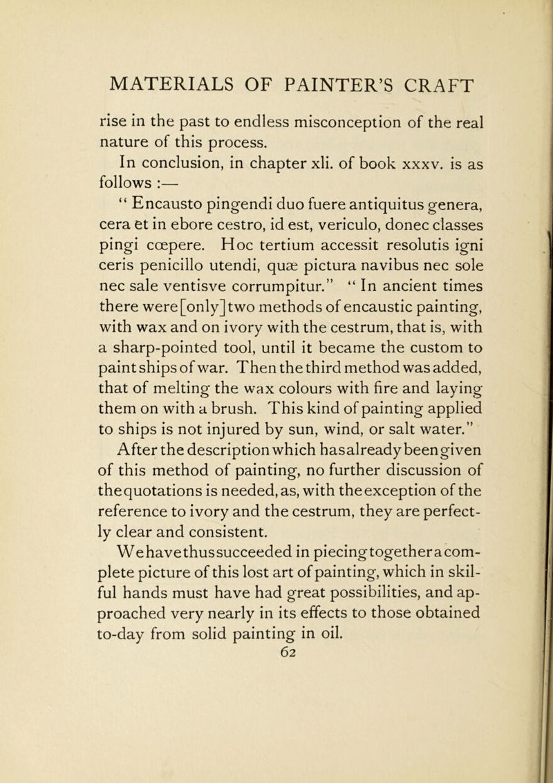 rise in the past to endless misconception of the real nature of this process. In conclusion, in chapter xli. of book xxxv. is as follows :— “ Encausto pingendi duo fuere antiquitus genera, cera et in ebore cestro, id est, vericulo, donee classes pingi ccepere. Hoc tertium accessit resolutis igni ceris penicillo utendi, quae pictura navibus nec sole nec sale ventisve corrumpitur.” “ In ancient times there were [only] two methods of encaustic painting, with wax and on ivory with the cestrum, that is, with a sharp-pointed tool, until it became the custom to paint ships of war. T hen the third method was added, that of melting the wax colours with fire and laying them on with a brush. This kind of painting applied to ships is not injured by sun, wind, or salt water.” After the description which hasalreadybeengiven of this method of painting, no further discussion of thequotations is needed, as, with theexception of the reference to ivory and the cestrum, they are perfect- ly clear and consistent. Wehavethussucceeded in piecingtogetheracom- plete picture of this lost art of painting, which in skil- ful hands must have had great possibilities, and ap- proached very nearly in its effects to those obtained to-day from solid painting in oil.