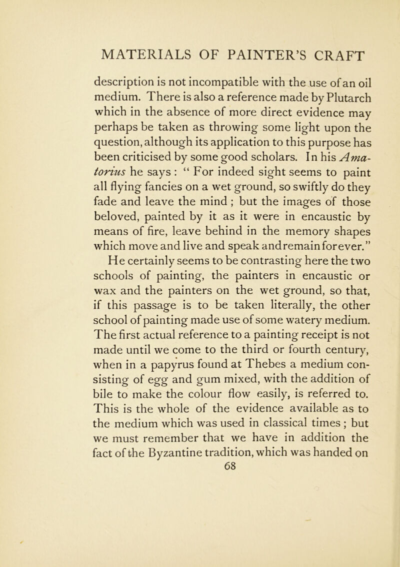 description is not incompatible with the use of an oil medium. There is also a reference made by Plutarch which in the absence of more direct evidence may perhaps be taken as throwing some light upon the question, although its application to this purpose has been criticised by some good scholars. In his Ama- torius he says : “For indeed sight seems to paint all flying fancies on a wet ground, so swiftly do they fade and leave the mind ; but the images of those beloved, painted by it as it were in encaustic by means of fire, leave behind in the memory shapes which move and live and speak andremainforever.” He certainly seems to be contrasting here the two schools of painting, the painters in encaustic or wax and the painters on the wet ground, so that, if this passage is to be taken literally, the other school of painting made use of some watery medium. The first actual reference to a painting receipt is not made until we come to the third or fourth century, when in a papyrus found at Thebes a medium con- sisting of egg and gum mixed, with the addition of bile to make the colour flow easily, is referred to. This is the whole of the evidence available as to the medium which was used in classical times ; but we must remember that we have in addition the fact of the Byzantine tradition, which was handed on