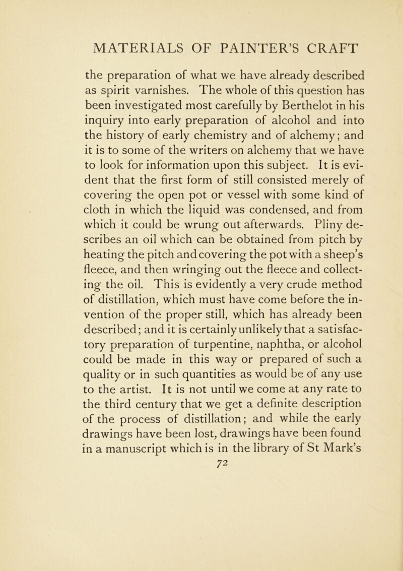 the preparation of what we have already described as spirit varnishes. The whole of this question has been investigated most carefully by Berthelot in his inquiry into early preparation of alcohol and into the history of early chemistry and of alchemy; and it is to some of the writers on alchemy that we have to look for information upon this subject. It is evi- dent that the first form of still consisted merely of covering the open pot or vessel with some kind of cloth in which the liquid was condensed, and from which it could be wrung out afterwards. Pliny de- scribes an oil which can be obtained from pitch by heating the pitch and covering the pot with a sheep’s fleece, and then wringing out the fleece and collect- ing the oil. This is evidently a very crude method of distillation, which must have come before the in- vention of the proper still, which has already been described; and it is certainly unlikely that a satisfac- tory preparation of turpentine, naphtha, or alcohol could be made in this way or prepared of such a quality or in such quantities as would be of any use to the artist. It is not until we come at any rate to the third century that we get a definite description of the process of distillation; and while the early drawings have been lost, drawings have been found in a manuscript which is in the library of St Mark’s