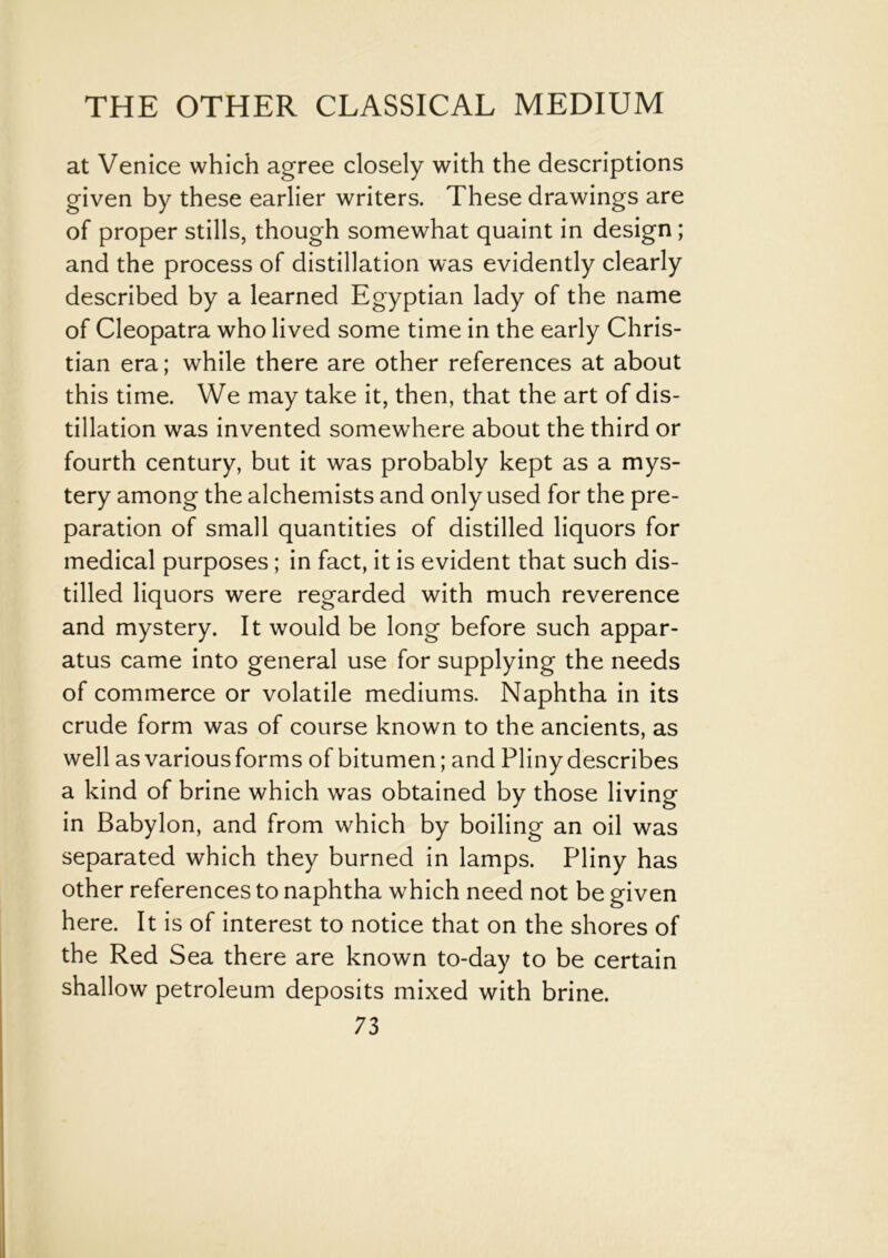 at Venice which agree closely with the descriptions given by these earlier writers. These drawings are of proper stills, though somewhat quaint in design ; and the process of distillation was evidently clearly described by a learned Egyptian lady of the name of Cleopatra who lived some time in the early Chris- tian era; while there are other references at about this time. We may take it, then, that the art of dis- tillation was invented somewhere about the third or fourth century, but it was probably kept as a mys- tery among the alchemists and only used for the pre- paration of small quantities of distilled liquors for medical purposes; in fact, it is evident that such dis- tilled liquors were regarded with much reverence and mystery. It would be long before such appar- atus came into general use for supplying the needs of commerce or volatile mediums. Naphtha in its crude form was of course known to the ancients, as well as various forms of bitumen; and Pliny describes a kind of brine which was obtained by those living in Babylon, and from which by boiling an oil was separated which they burned in lamps. Pliny has other references to naphtha which need not be given here. It is of interest to notice that on the shores of the Red Sea there are known to-day to be certain shallow petroleum deposits mixed with brine.