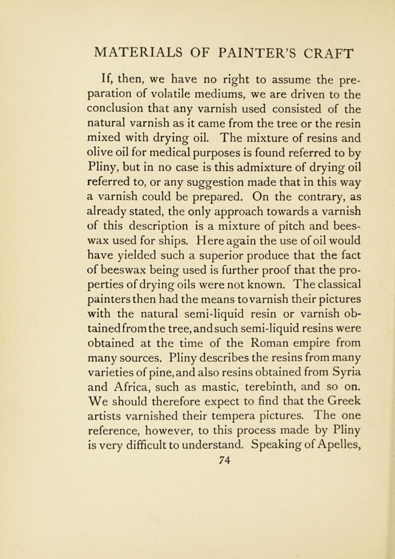 If, then, we have no right to assume the pre- paration of volatile mediums, we are driven to the conclusion that any varnish used consisted of the natural varnish as it came from the tree or the resin mixed with drying oil. The mixture of resins and olive oil for medical purposes is found referred to by Pliny, but in no case is this admixture of drying oil referred to, or any suggestion made that in this way a varnish could be prepared. On the contrary, as already stated, the only approach towards a varnish of this description is a mixture of pitch and bees- wax used for ships. Here again the use of oil would have yielded such a superior produce that the fact of beeswax being used is further proof that the pro- perties of drying oils were not known. The classical painters then had the means to varnish their pictures with the natural semi-liquid resin or varnish ob- tained from the tree, and such semi-liquid resins were obtained at the time of the Roman empire from many sources. Pliny describes the resins from many varieties of pine, and also resins obtained from Syria and Africa, such as mastic, terebinth, and so on. We should therefore expect to find that the Greek artists varnished their tempera pictures. The one reference, however, to this process made by Pliny is very difficult to understand. Speaking of Apelles,