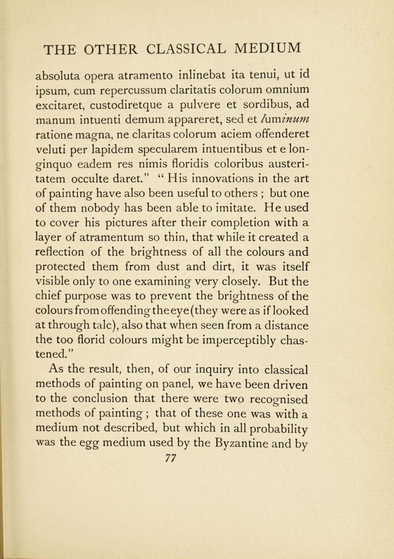 absoluta opera atramento inlinebat ita tenui, ut id ipsum, cum repercussum claritatis colorum omnium excitaret, custodiretque a pulvere et sordibus, ad manum intuenti demum appareret, sed et luminum ratione magna, ne claritas colorum aciem offenderet veluti per lapidem specularem intuentibus et e lon- ginquo eadem res nimis floridis coloribus austeri- tatem occulte daret.” “ His innovations in the art of painting have also been useful to others ; but one of them nobody has been able to imitate. He used to cover his pictures after their completion with a layer of atramentum so thin, that while it created a reflection of the brightness of all the colours and protected them from dust and dirt, it was itself visible only to one examining very closely. But the chief purpose was to prevent the brightness of the colours fromoffendingtheeye(they were as if looked at through talc), also that when seen from a distance the too florid colours might be imperceptibly chas- tened.” As the result, then, of our inquiry into classical methods of painting on panel, we have been driven to the conclusion that there were two recognised methods of painting ; that of these one was with a medium not described, but which in all probability was the egg medium used by the Byzantine and by