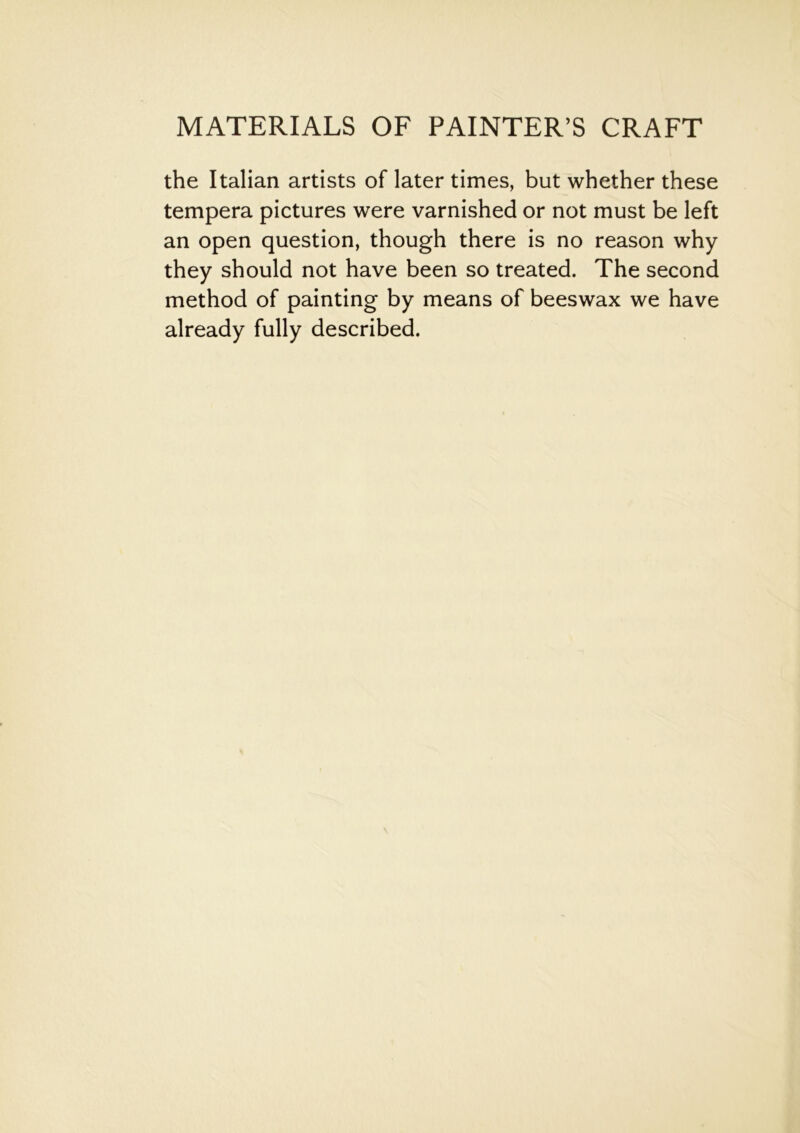 the Italian artists of later times, but whether these tempera pictures were varnished or not must be left an open question, though there is no reason why they should not have been so treated. The second method of painting by means of beeswax we have already fully described.