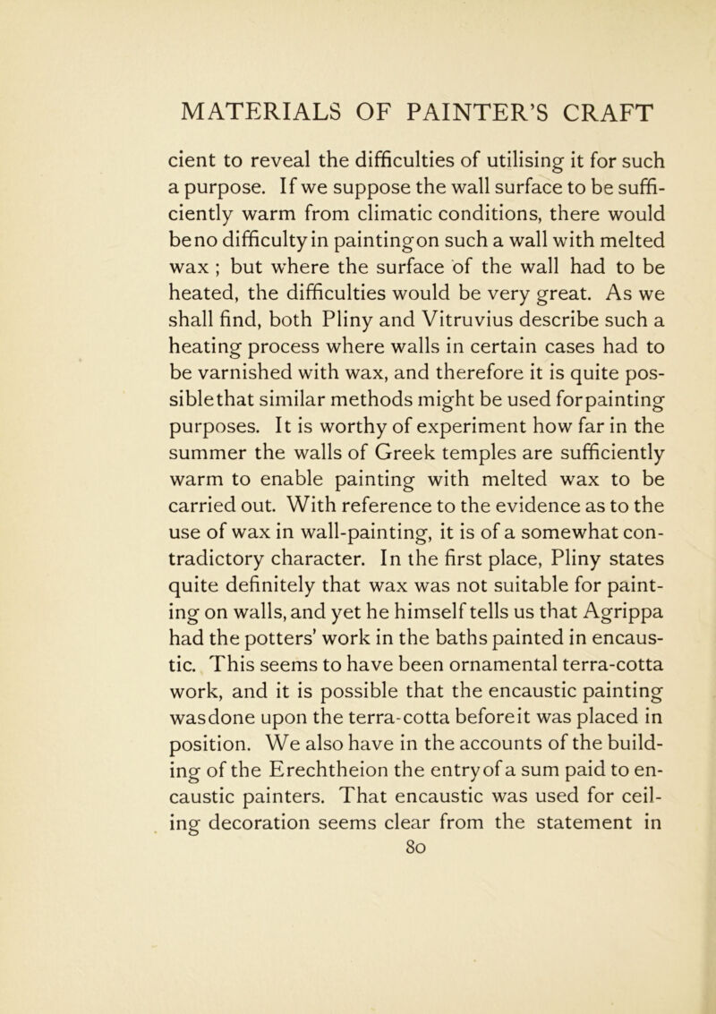 cient to reveal the difficulties of utilising it for such a purpose. If we suppose the wall surface to be suffi- ciently warm from climatic conditions, there would be no difficulty in paintingon such a wall with melted wax ; but where the surface of the wall had to be heated, the difficulties would be very great. As we shall find, both Pliny and Vitruvius describe such a heating process where walls in certain cases had to be varnished with wax, and therefore it is quite pos- siblethat similar methods might be used forpainting purposes. It is worthy of experiment how far in the summer the walls of Greek temples are sufficiently warm to enable painting with melted wax to be carried out. With reference to the evidence as to the use of wax in wall-painting, it is of a somewhat con- tradictory character. In the first place, Pliny states quite definitely that wax was not suitable for paint- ing on walls, and yet he himself tells us that Agrippa had the potters’ work in the baths painted in encaus- tic. This seems to have been ornamental terra-cotta work, and it is possible that the encaustic painting wasdone upon the terra-cotta beforeit was placed in position. We also have in the accounts of the build- ing of the Erechtheion the entry of a sum paid to en- caustic painters. That encaustic was used for ceil- ing decoration seems clear from the statement in