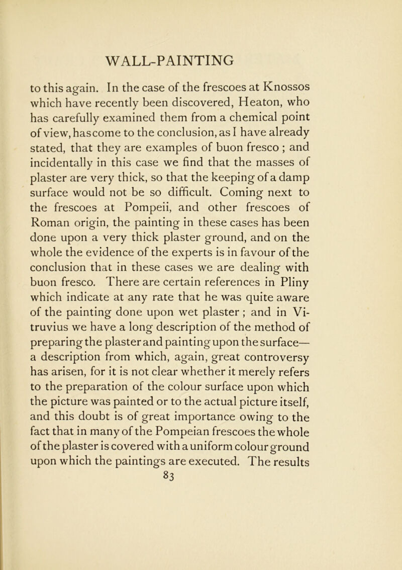 to this again. In the case of the frescoes at Knossos which have recently been discovered, Heaton, who has carefully examined them from a chemical point of view, hascome to the conclusion, as I have already stated, that they are examples of buon fresco ; and incidentally in this case we find that the masses of plaster are very thick, so that the keeping of a damp surface would not be so difficult. Coming next to the frescoes at Pompeii, and other frescoes of Roman origin, the painting in these cases has been done upon a very thick plaster ground, and on the whole the evidence of the experts is in favour of the conclusion that in these cases we are dealing' with buon fresco. There are certain references in Pliny which indicate at any rate that he was quite aware of the painting done upon wet plaster ; and in Vi- truvius we have a long description of the method of preparing the plaster and painting upon the surface— a description from which, again, great controversy has arisen, for it is not clear whether it merely refers to the preparation of the colour surface upon which the picture was painted or to the actual picture itself, and this doubt is of great importance owing to the fact that in many of the Pompeian frescoes the whole of the plaster is covered with a uniform colour ground upon which the paintings are executed. The results 33