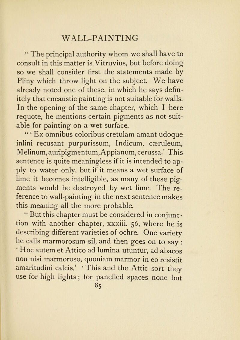 “ The principal authority whom we shall have to consult in this matter is Vitruvius, but before doing so we shall consider first the statements made by Pliny which throw light on the subject. We have already noted one of these, in which he says defin- itely that encaustic painting is not suitable for walls. In the opening of the same chapter, which I here requote, he mentions certain pigments as not suit- able for painting on a wet surface. “ ‘ Ex omnibus coloribus cretulam amant udoque inlini recusant purpurissum, Indicum, caeruleum, Melinum, auripigmentum,Appianum, cerussa.’ This sentence is quite meaningless if it is intended to ap- ply to water only, but if it means a wet surface of lime it becomes intelligible, as many of these pig- ments would be destroyed by wet lime. The re- ference to wall-painting in the next sentence makes this meaning all the more probable. “ But this chapter must be considered in conjunc- tion with another chapter, xxxiii. 56, where he is describing different varieties of ochre. One variety he calls marmorosum sil, and then goes on to say : ‘ Hoc autem et Attico ad lumina utuntur, ad abacos non nisi marmoroso, quoniam marmor in eo resistit amaritudini calcis.’ ‘ This and the Attic sort they use for high lights; for panelled spaces none but