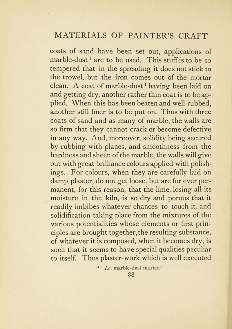 coats of sand have been set out, applications of marble-dust1 are to be used. This stuff is to be so tempered that in the spreading it does not stick to the trowel, but the iron comes out of the mortar clean. A coat of marble-dust1 having been laid on and getting dry, another rather thin coat is to be ap- plied. When this has been beaten and well rubbed, another still finer is to be put on. Thus with three coats of sand and as many of marble, the walls are so firm that they cannot crack or become defective in any way. And, moreover, solidity being secured by rubbing with planes, and smoothness from the hardness and sheen of the marble, the walls will give out with great brilliance colours applied with polish- ings. For colours, when they are carefully laid on damp plaster, do not get loose, but are for ever per- manent, for this reason, that the lime, losing all its moisture in the kiln, is so dry and porous that it readily imbibes whatever chances to touch it, and solidification taking place from the mixtures of the various potentialities whose elements or first prin- ciples are brought together, the resulting substance, of whatever it is composed, when it becomes dry, is such that it seems to have special qualities peculiar to itself. Thus plaster-work which is well executed “1 I.e. marble-dust mortar.”