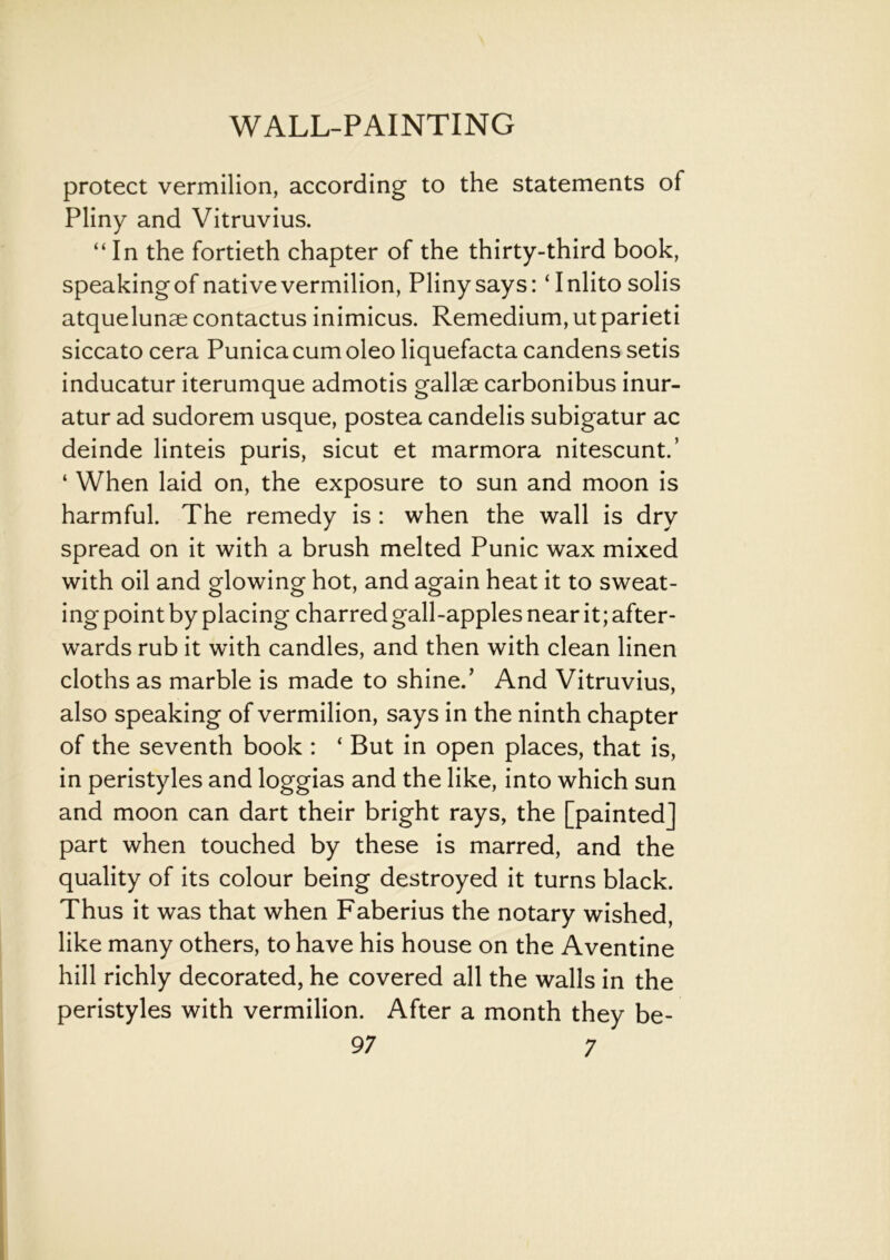 protect vermilion, according to the statements of Pliny and Vitruvius. “ In the fortieth chapter of the thirty-third book, speaking of native vermilion, Pliny says: ‘ Inlito solis atquelunse contactus inimicus. Remedium, ut parieti siccato cera Punicacumoleo liquefacta candens setis inducatur iterumque admotis gallse carbonibus inur- atur ad sudorem usque, postea candelis subigatur ac deinde linteis puris, sicut et marmora nitescunt.’ ‘ When laid on, the exposure to sun and moon is harmful. The remedy is: when the wall is dry spread on it with a brush melted Punic wax mixed with oil and glowing hot, and again heat it to sweat- ing point by placing charred gall-apples near it; after- wards rub it with candles, and then with clean linen cloths as marble is made to shine.’ And Vitruvius, also speaking of vermilion, says in the ninth chapter of the seventh book : ‘ But in open places, that is, in peristyles and loggias and the like, into which sun and moon can dart their bright rays, the [painted] part when touched by these is marred, and the quality of its colour being destroyed it turns black. Thus it was that when Faberius the notary wished, like many others, to have his house on the Aventine hill richly decorated, he covered all the walls in the peristyles with vermilion. After a month they be-