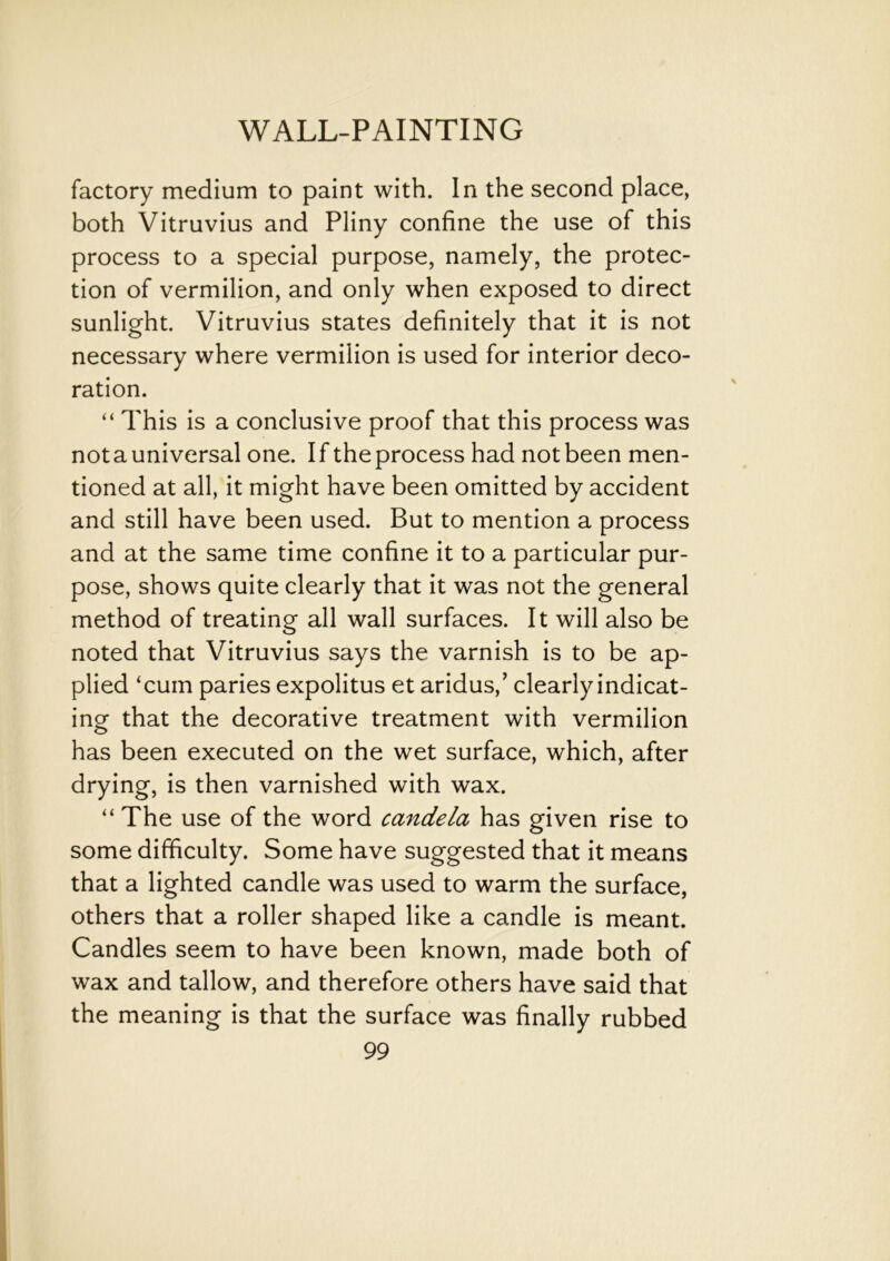 factory medium to paint with. In the second place, both Vitruvius and Pliny confine the use of this process to a special purpose, namely, the protec- tion of vermilion, and only when exposed to direct sunlight. Vitruvius states definitely that it is not necessary where vermilion is used for interior deco- ration. “ This is a conclusive proof that this process was notauniversal one. If theprocess had not been men- tioned at all, it might have been omitted by accident and still have been used. But to mention a process and at the same time confine it to a particular pur- pose, shows quite clearly that it was not the general method of treating all wall surfaces. It will also be noted that Vitruvius says the varnish is to be ap- plied ‘cum paries expolitus et aridus,’ clearly indicat- ing that the decorative treatment with vermilion has been executed on the wet surface, which, after drying, is then varnished with wax. “The use of the word candela has given rise to some difficulty. Some have suggested that it means that a lighted candle was used to warm the surface, others that a roller shaped like a candle is meant. Candles seem to have been known, made both of wax and tallow, and therefore others have said that the meaning is that the surface was finally rubbed