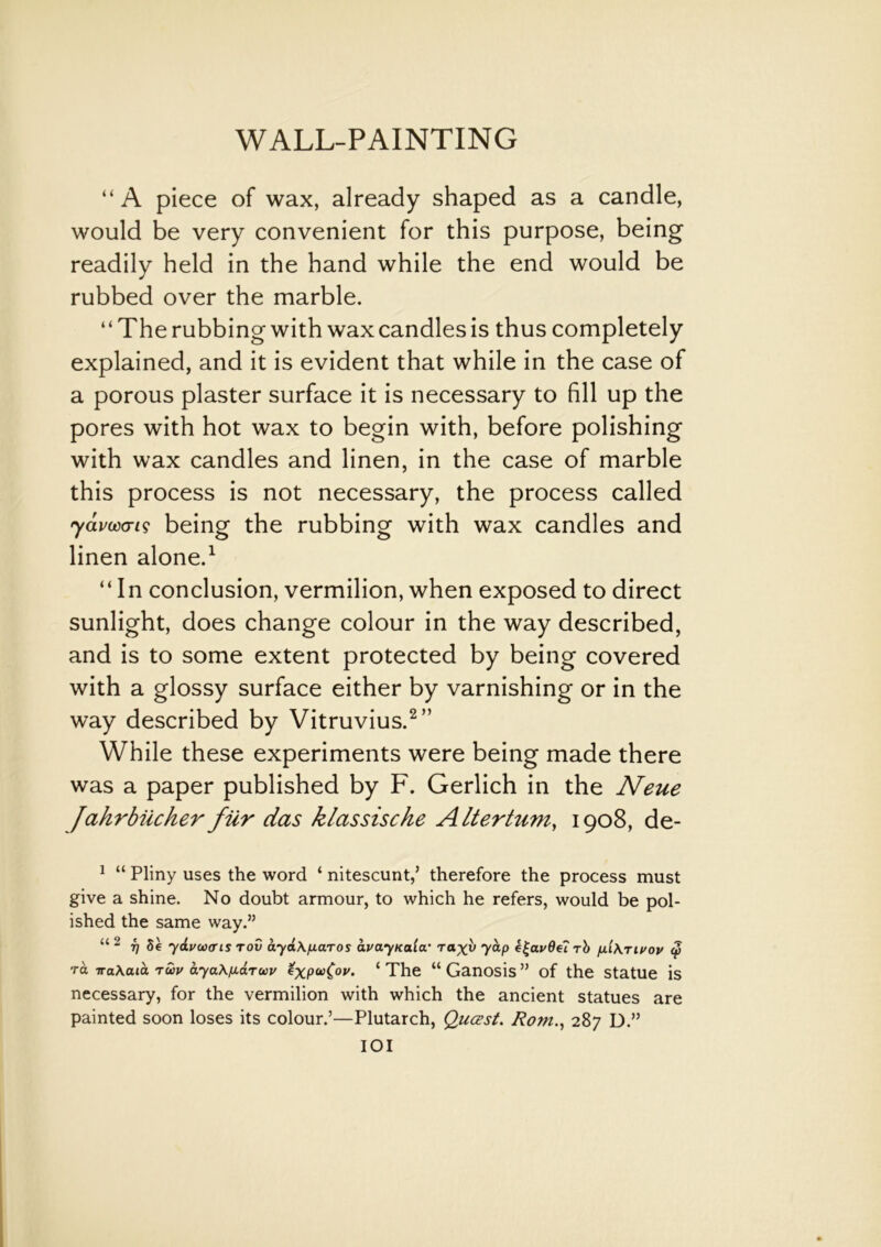 “A piece of wax, already shaped as a candle, would be very convenient for this purpose, being readily held in the hand while the end would be rubbed over the marble. “The rubbing with wax candles is thus completely explained, and it is evident that while in the case of a porous plaster surface it is necessary to fill up the pores with hot wax to begin with, before polishing with wax candles and linen, in the case of marble this process is not necessary, the process called yavcoans being the rubbing with wax candles and linen alone.1 “In conclusion, vermilion, when exposed to direct sunlight, does change colour in the way described, and is to some extent protected by being covered with a glossy surface either by varnishing or in the way described by Vitruvius.2” While these experiments were being made there was a paper published by F. Gerlich in the Neue Jahrbiicher filr das klassische Altertum, 1908, de- 1 “ Pliny uses the word ‘ nitescunt,’ therefore the process must give a shine. No doubt armour, to which he refers, would be pol- ished the same way.” “ 2 T] 8e ydvuxris tov ayd\[xa.Tos avayKaia• tyap rb p.i\Tivov § ra TraAata twu ayaAfidruv expa(oi/. 1 The “ Ganosis ” of the Statue is necessary, for the vermilion with which the ancient statues are painted soon loses its colour.’—Plutarch, Qucsst. Ro?n., 287 D.” IOI