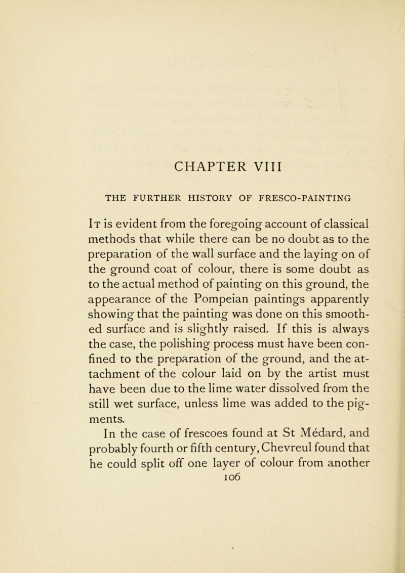 CHAPTER VIII THE FURTHER HISTORY OF FRESCO-PAINTING It is evident from the foregoing account of classical methods that while there can be no doubt as to the preparation of the wall surface and the laying on of the ground coat of colour, there is some doubt as to the actual method of painting on this ground, the appearance of the Pompeian paintings apparently showing that the painting was done on this smooth- ed surface and is slightly raised. If this is always the case, the polishing process must have been con- fined to the preparation of the ground, and the at- tachment of the colour laid on by the artist must have been due to the lime water dissolved from the still wet surface, unless lime was added to the pig- ments. In the case of frescoes found at St Medard, and probably fourth or fifth century, Chevreul found that he could split off one layer of colour from another