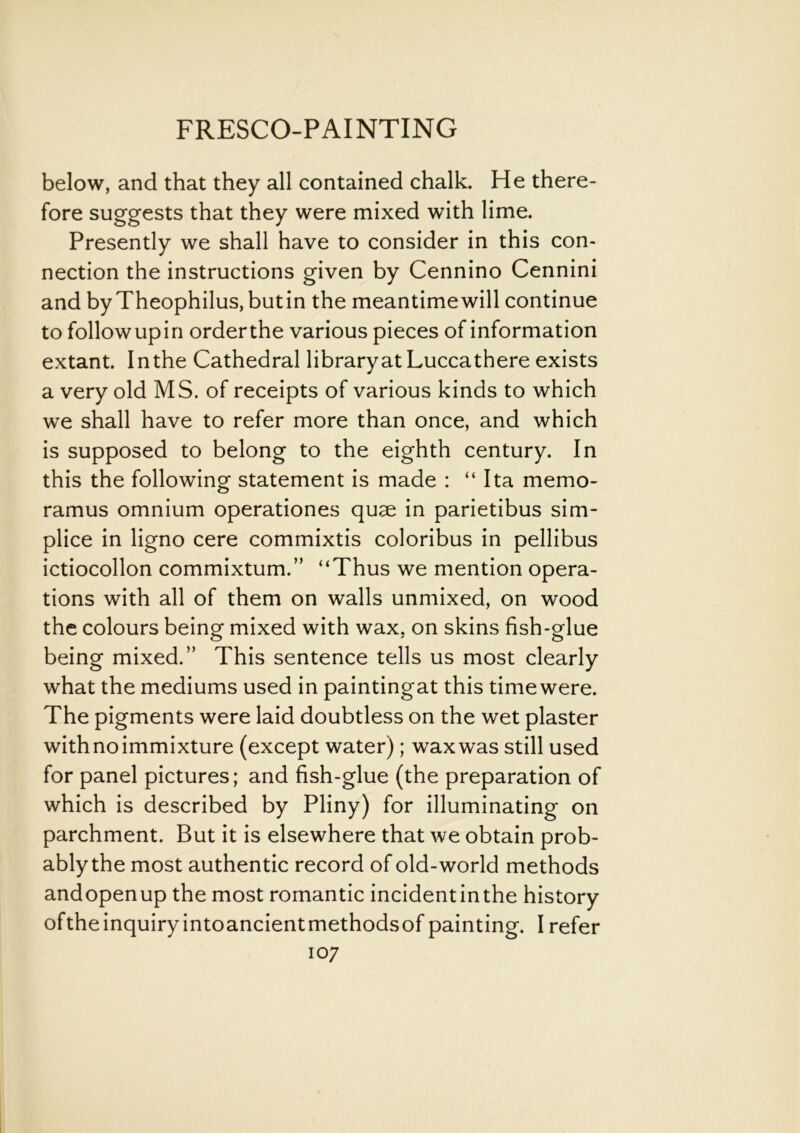 below, and that they all contained chalk. He there- fore suggests that they were mixed with lime. Presently we shall have to consider in this con- nection the instructions given by Cennino Cennini and byTheophilus,butin the meantime will continue to followupin orderthe various pieces of information extant. In the Cathedral library at Luccathere exists a very old MS. of receipts of various kinds to which we shall have to refer more than once, and which is supposed to belong to the eighth century. In this the following statement is made : “ Ita memo- ramus omnium operationes quae in parietibus sim- plice in ligno cere commixtis coloribus in pellibus ictiocollon commixtum.” “Thus we mention opera- tions with all of them on walls unmixed, on wood the colours being mixed with wax, on skins fish-glue being mixed.” This sentence tells us most clearly what the mediums used in paintingat this timewere. The pigments were laid doubtless on the wet plaster with no immixture (except water); wax was still used for panel pictures; and fish-glue (the preparation of which is described by Pliny) for illuminating on parchment. But it is elsewhere that we obtain prob- ably the most authentic record of old-world methods andopenup the most romantic incidentinthe history oftheinquiry intoancientmethodsof painting. I refer