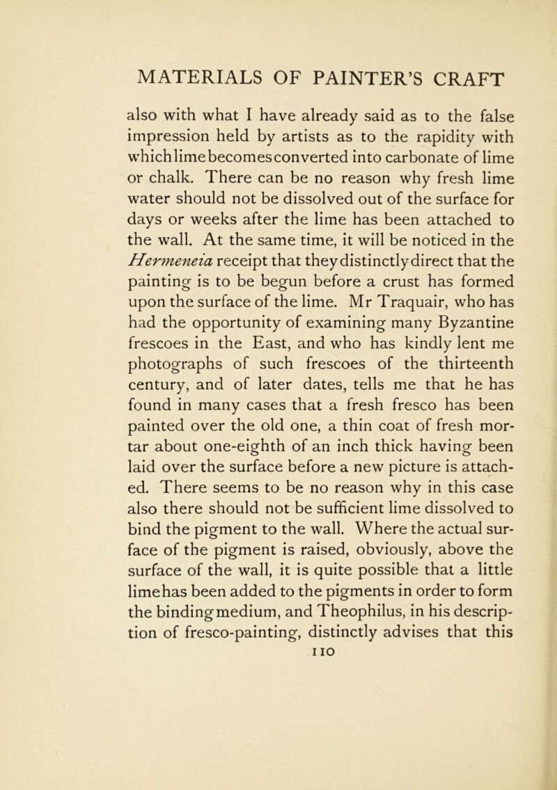 also with what I have already said as to the false impression held by artists as to the rapidity with whichlimebecomesconverted into carbonate of lime or chalk. There can be no reason why fresh lime water should not be dissolved out of the surface for days or weeks after the lime has been attached to the wall. At the same time, it will be noticed in the Hermeneia receipt that they distinctly direct that the painting is to be begun before a crust has formed upon the surface of the lime. Mr Traquair, who has had the opportunity of examining many Byzantine frescoes in the East, and who has kindly lent me photographs of such frescoes of the thirteenth century, and of later dates, tells me that he has found in many cases that a fresh fresco has been painted over the old one, a thin coat of fresh mor- tar about one-eighth of an inch thick having been laid over the surface before a new picture is attach- ed. There seems to be no reason why in this case also there should not be sufficient lime dissolved to bind the pigment to the wall. Where the actual sur- face of the pigment is raised, obviously, above the surface of the wall, it is quite possible that a little limehas been added to the pigments in order to form the bindingmedium, and Theophilus, in his descrip- tion of fresco-painting, distinctly advises that this i io