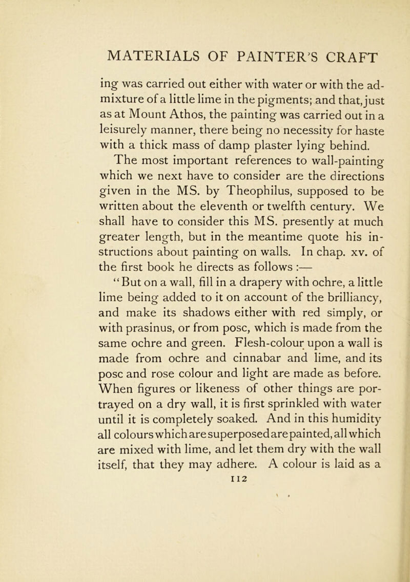 ing was carried out either with water or with the ad- mixture of a little lime in the pigments; and that, just as at Mount Athos, the painting was carried out in a leisurely manner, there being no necessity for haste with a thick mass of damp plaster lying behind. The most important references to wall-painting which we next have to consider are the directions given in the MS. by Theophilus, supposed to be written about the eleventh or twelfth century. We shall have to consider this MS. presently at much greater length, but in the meantime quote his in- structions about painting on walls. In chap. xv. of the first book he directs as follows :— “But on a wall, fill in a drapery with ochre, a little lime being added to it on account of the brilliancy, and make its shadows either with red simply, or with prasinus, or from pose, which is made from the same ochre and green. Flesh-colour upon a wall is made from ochre and cinnabar and lime, and its pose and rose colour and light are made as before. When figures or likeness of other things are por- trayed on a dry wall, it is first sprinkled with water until it is completely soaked. And in this humidity all colours which are superposed are painted, all which are mixed with lime, and let them dry with the wall itself, that they may adhere. A colour is laid as a