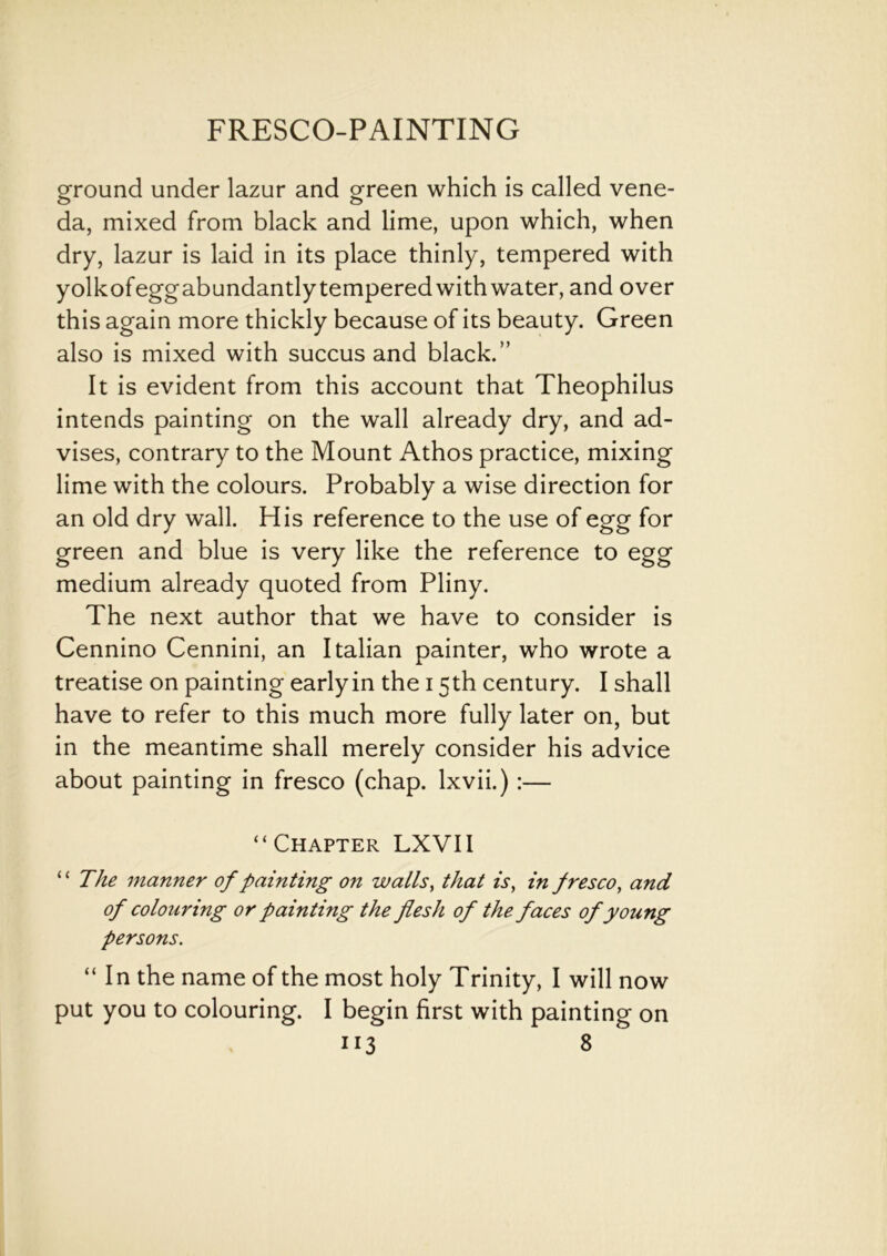 ground under lazur and green which is called vene- da, mixed from black and lime, upon which, when dry, lazur is laid in its place thinly, tempered with yolkofeggabundantlytemperedwithwater, and over this again more thickly because of its beauty. Green also is mixed with succus and black.” It is evident from this account that Theophilus intends painting on the wall already dry, and ad- vises, contrary to the Mount Athos practice, mixing lime with the colours. Probably a wise direction for an old dry wall. His reference to the use of egg for green and blue is very like the reference to egg medium already quoted from Pliny. The next author that we have to consider is Cennino Cennini, an Italian painter, who wrote a treatise on painting earlyin the 15th century. I shall have to refer to this much more fully later on, but in the meantime shall merely consider his advice about painting in fresco (chap, lxvii.) :— “Chapter LXVII “ The manner of painting on walls, that is, in fresco, and of colouring or painting the flesh of the faces of young persons. “ In the name of the most holy Trinity, I will now put you to colouring. I begin first with painting on