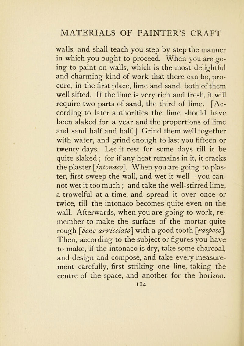 walls, and shall teach you step by step the manner in which you ought to proceed. When you are go- ing to paint on walls, which is the most delightful and charming kind of work that there can be, pro- cure, in the first place, lime and sand, both of them well sifted. If the lime is very rich and fresh, it will require two parts of sand, the third of lime. [Ac- cording to later authorities the lime should have been slaked for a year and the proportions of lime and sand half and half.] Grind them well together with water, and grind enough to last you fifteen or twenty days. Let it rest for some days till it be quite slaked ; for if any heat remains in it, it cracks the plaster \intonaco\. When you are going to plas- ter, first sweep the wall, and wet it well—you can- not wet it too much ; and take the well-stirred lime, a trowelful at a time, and spread it over once or twice, till the intonaco becomes quite even on the wall. Afterwards, when you are going to work, re- member to make the surface of the mortar quite rough \bene arricciato\ with a good tooth [rasposo]. Then, according to the subject or figures you have to make, if the intonaco is dry, take some charcoal, and design and compose, and take every measure- ment carefully, first striking one line, taking the centre of the space, and another for the horizon.