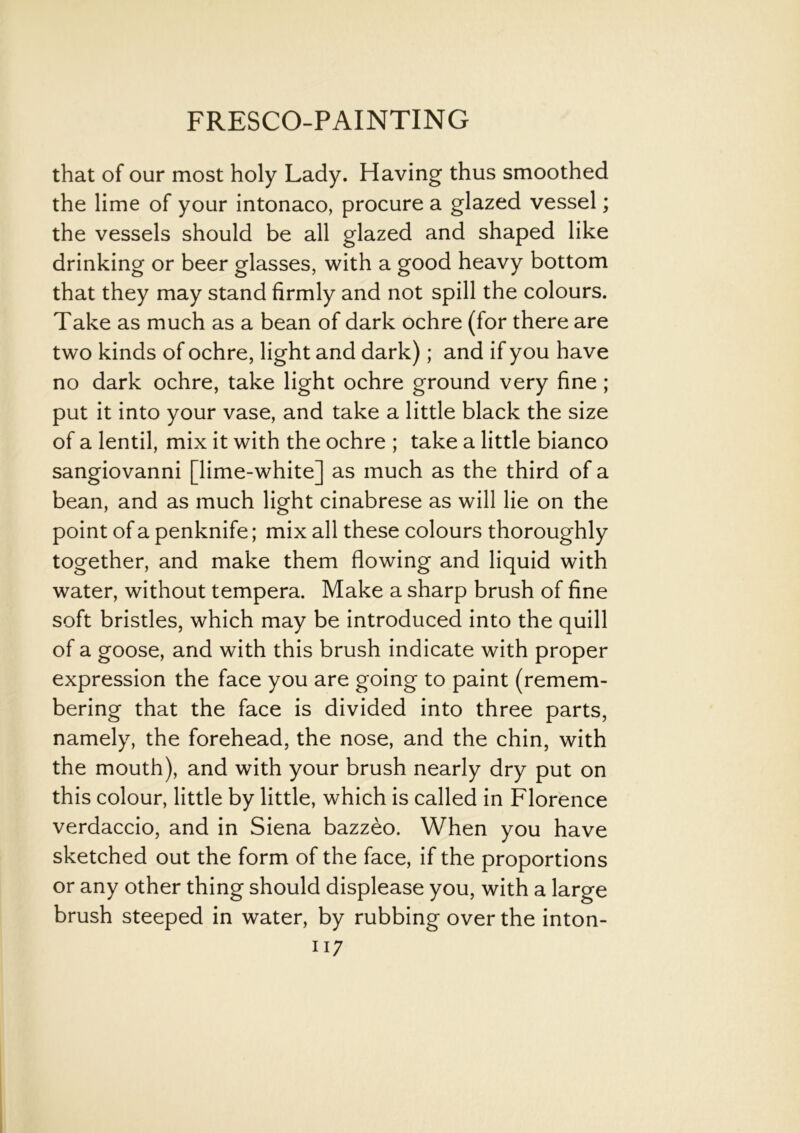 that of our most holy Lady. Having thus smoothed the lime of your intonaco, procure a glazed vessel; the vessels should be all glazed and shaped like drinking or beer glasses, with a good heavy bottom that they may stand firmly and not spill the colours. Take as much as a bean of dark ochre (for there are two kinds of ochre, light and dark); and if you have no dark ochre, take light ochre ground very fine; put it into your vase, and take a little black the size of a lentil, mix it with the ochre ; take a little bianco sangiovanni [lime-white] as much as the third of a bean, and as much light cinabrese as will lie on the point of a penknife; mix all these colours thoroughly together, and make them flowing and liquid with water, without tempera. Make a sharp brush of fine soft bristles, which may be introduced into the quill of a goose, and with this brush indicate with proper expression the face you are going to paint (remem- bering that the face is divided into three parts, namely, the forehead, the nose, and the chin, with the mouth), and with your brush nearly dry put on this colour, little by little, which is called in Florence verdaccio, and in Siena bazzeo. When you have sketched out the form of the face, if the proportions or any other thing should displease you, with a large brush steeped in water, by rubbing over the inton- ii 7