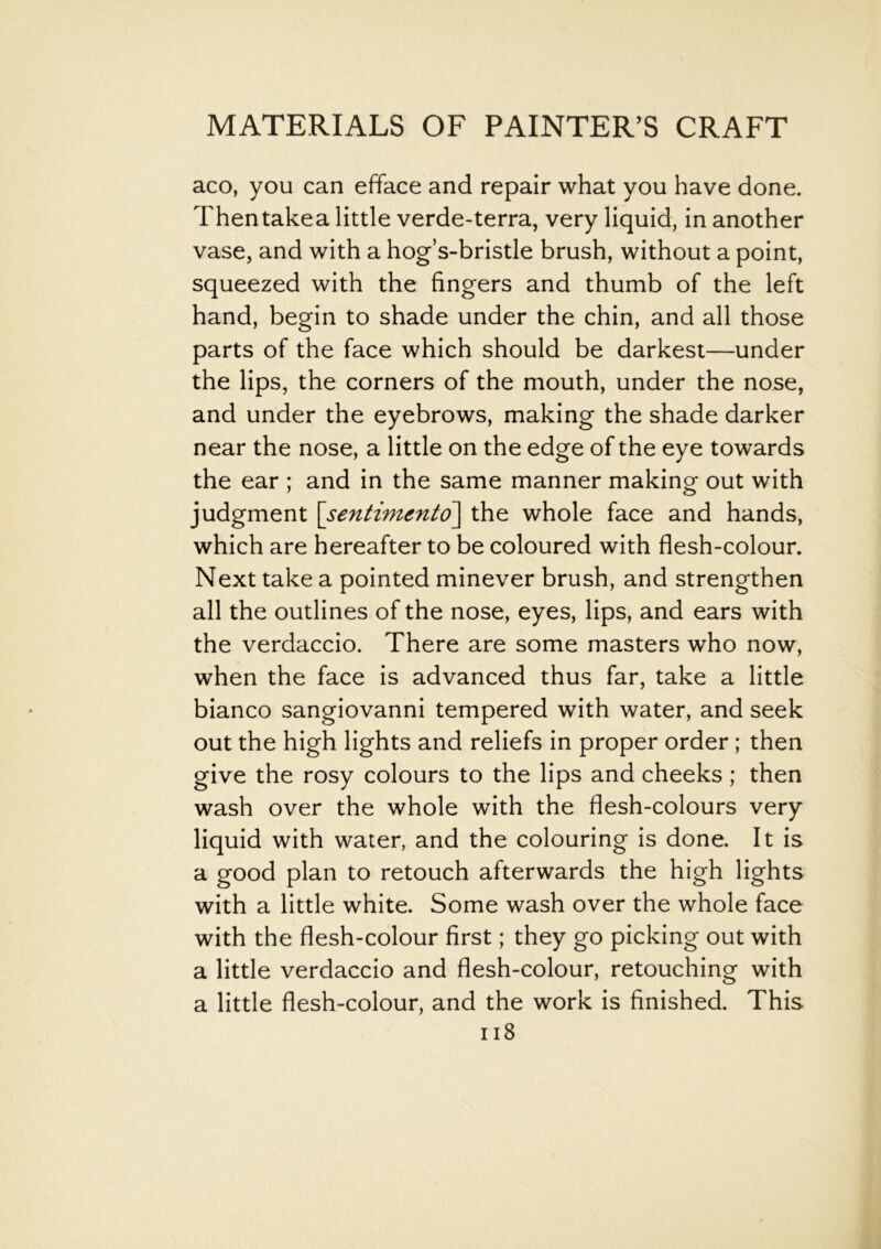 aco, you can efface and repair what you have done. Thentakea little verde-terra, very liquid, in another vase, and with a hog’s-bristle brush, without a point, squeezed with the fingers and thumb of the left hand, begin to shade under the chin, and all those parts of the face which should be darkest—under the lips, the corners of the mouth, under the nose, and under the eyebrows, making the shade darker near the nose, a little on the edge of the eye towards the ear ; and in the same manner making out with judgment \sentimento\ the whole face and hands, which are hereafter to be coloured with flesh-colour. Next take a pointed minever brush, and strengthen all the outlines of the nose, eyes, lips, and ears with the verdaccio. There are some masters who now, when the face is advanced thus far, take a little bianco sangiovanni tempered with water, and seek out the high lights and reliefs in proper order ; then give the rosy colours to the lips and cheeks ; then wash over the whole with the flesh-colours very liquid with water, and the colouring is done. It is a good plan to retouch afterwards the high lights with a little white. Some wash over the whole face with the flesh-colour first; they go picking out with a little verdaccio and flesh-colour, retouching with a little flesh-colour, and the work is finished. This