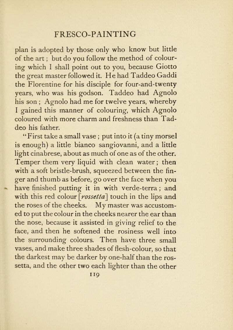 plan is adopted by those only who know but little of the art; but do you follow the method of colour- ing which I shall point out to you, because Giotto the great master followed it. He had Taddeo Gaddi the Florentine for his disciple for four-and-twenty years, who was his godson. Taddeo had Agnolo his son ; Agnolo had me for twelve years, whereby I gained this manner of colouring, which Agnolo coloured with more charm and freshness than Tad- deo his father. “First take a small vase ; put into it (a tiny morsel is enough) a little bianco sangiovanni, and a little light cinabrese, about as much of one as of the other. Temper them very liquid with clean water; then with a soft bristle-brush, squeezed between the fin- ger and thumb as before, go over the face when you have finished putting it in with verde-terra ; and with this red colour \rossetta\ touch in the lips and the roses of the cheeks. My master was accustom- ed to put the colour in the cheeks nearer the ear than the nose, because it assisted in giving relief to the face, and then he softened the rosiness well into the surrounding colours. Then have three small vases, and make three shades of flesh-colour, so that the darkest may be darker by one-half than the ros- setta, and the other two each lighter than the other H9