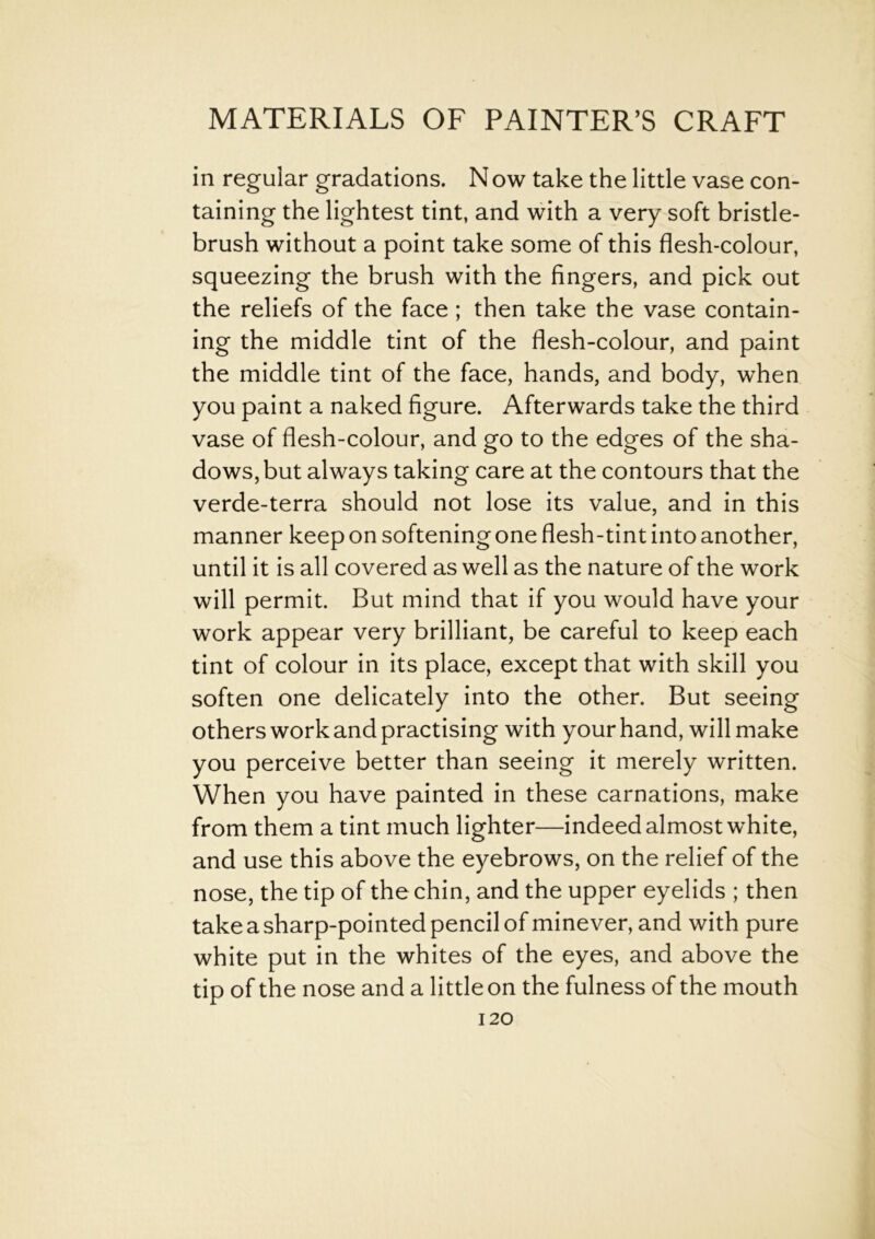 in regular gradations. N ow take the little vase con- taining the lightest tint, and with a very soft bristle- brush without a point take some of this flesh-colour, squeezing the brush with the fingers, and pick out the reliefs of the face; then take the vase contain- ing the middle tint of the flesh-colour, and paint the middle tint of the face, hands, and body, when you paint a naked figure. Afterwards take the third vase of flesh-colour, and go to the edges of the sha- dows, but always taking care at the contours that the verde-terra should not lose its value, and in this manner keep on softening one flesh-tint into another, until it is all covered as well as the nature of the work will permit. But mind that if you would have your work appear very brilliant, be careful to keep each tint of colour in its place, except that with skill you soften one delicately into the other. But seeing others work and practising with your hand, will make you perceive better than seeing it merely written. When you have painted in these carnations, make from them a tint much lighter—indeed almost white, and use this above the eyebrows, on the relief of the nose, the tip of the chin, and the upper eyelids ; then take a sharp-pointed pencil of minever, and with pure white put in the whites of the eyes, and above the tip of the nose and a little on the fulness of the mouth