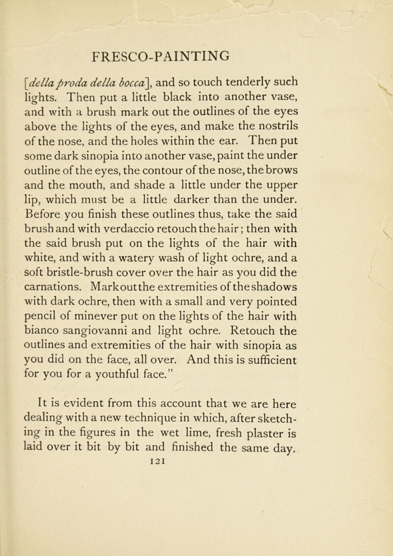 \dellaproda della bocca\, and so touch tenderly such lights. Then put a little black into another vase, and with a brush mark out the outlines of the eyes above the lights of the eyes, and make the nostrils of the nose, and the holes within the ear. Then put some dark sinopia into another vase, paint the under outline of the eyes, the contour of the nose, the brows and the mouth, and shade a little under the upper lip, which must be a little darker than the under. Before you finish these outlines thus, take the said brush and with verdaccio retouch the hair; then with the said brush put on the lights of the hair with white, and with a watery wash of light ochre, and a soft bristle-brush cover over the hair as you did the carnations. Markoutthe extremities of theshadows with dark ochre, then with a small and very pointed pencil of minever put on the lights of the hair with bianco sangiovanni and light ochre. Retouch the outlines and extremities of the hair with sinopia as you did on the face, all over. And this is sufficient for you for a youthful face.” It is evident from this account that we are here dealing with a new technique in which, after sketch- ing in the figures in the wet lime, fresh plaster is laid over it bit by bit and finished the same day. I 21