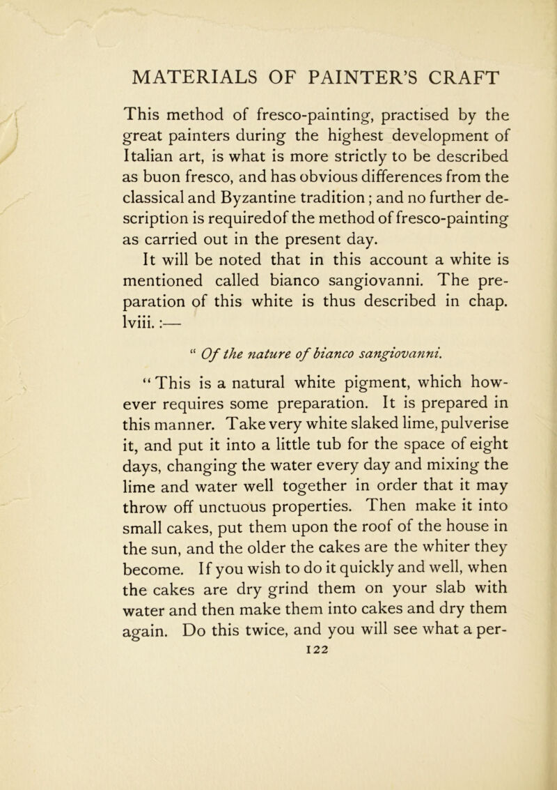 This method of fresco-painting, practised by the great painters during the highest development of Italian art, is what is more strictly to be described as buon fresco, and has obvious differences from the classical and Byzantine tradition; and no further de- scription is requiredof the method of fresco-painting as carried out in the present day. It will be noted that in this account a white is mentioned called bianco sangiovanni. The pre- paration of this white is thus described in chap, lviii.:— “ Of the nature of bianco sangiovanni. “This is a natural white pigment, which how- ever requires some preparation. It is prepared in this manner. Take very white slaked lime, pulverise it, and put it into a little tub for the space of eight days, changing the water every day and mixing the lime and water well together in order that it may throw off unctuous properties. Then make it into small cakes, put them upon the roof of the house in the sun, and the older the cakes are the whiter they become. If you wish to do it quickly and well, when the cakes are dry grind them on your slab with water and then make them into cakes and dry them again. Do this twice, and you will see what a per-