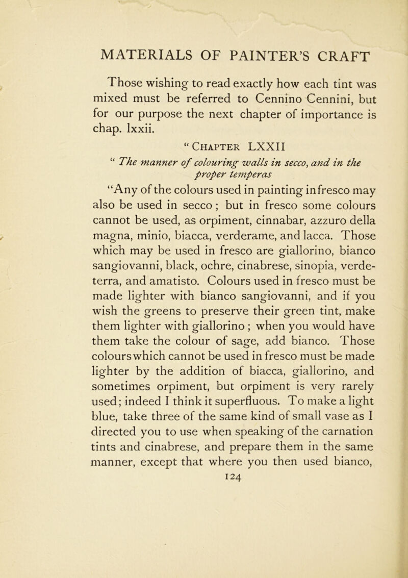 Those wishing to read exactly how each tint was mixed must be referred to Cennino Cennini, but for our purpose the next chapter of importance is chap, lxxii. “Chapter LXXII “ The manner of colouring walls in secco, and in the proper temperas “Any of the colours used in painting infresco may also be used in secco ; but in fresco some colours cannot be used, as orpiment, cinnabar, azzuro della magna, minio, biacca, verderame, and lacca. Those which may be used in fresco are giallorino, bianco sangiovanni, black, ochre, cinabrese, sinopia, verde- terra, and amatisto. Colours used in fresco must be made lighter with bianco sangiovanni, and if you wish the greens to preserve their green tint, make them lighter with giallorino ; when you would have them take the colour of sage, add bianco. Those colourswhich cannot be used in fresco must be made lighter by the addition of biacca, giallorino, and sometimes orpiment, but orpiment is very rarely used; indeed I think it superfluous. To make a light blue, take three of the same kind of small vase as I directed you to use when speaking of the carnation tints and cinabrese, and prepare them in the same manner, except that where you then used bianco,