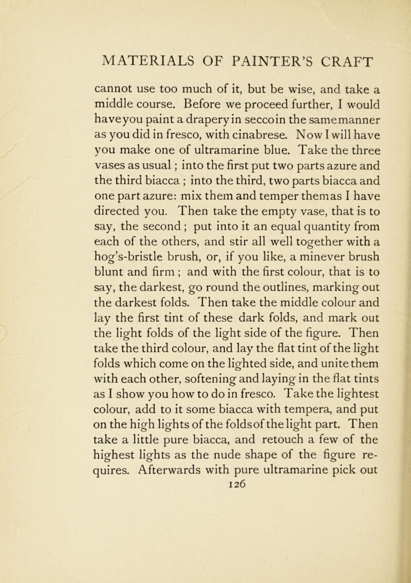 cannot use too much of it, but be wise, and take a middle course. Before we proceed further, I would have you paint a drapery in seccoin the samemanner as you did in fresco, with cinabrese. Now I will have you make one of ultramarine blue. Take the three vases as usual; into the first put two parts azure and the third biacca ; into the third, two parts biacca and one part azure: mix them and temper themas I have directed you. Then take the empty vase, that is to say, the second ; put into it an equal quantity from each of the others, and stir all well together with a hog’s-bristle brush, or, if you like, a minever brush blunt and firm ; and with the first colour, that is to say, the darkest, go round the outlines, marking out the darkest folds. Then take the middle colour and lay the first tint of these dark folds, and mark out the light folds of the light side of the figure. Then take the third colour, and lay the flat tint of the light folds which come on the lighted side, and unite them with each other, softening and laying in the flat tints as I show you how to do in fresco. Take the lightest colour, add to it some biacca with tempera, and put on the high lights of the foldsof the light part. Then take a little pure biacca, and retouch a few of the highest lights as the nude shape of the figure re- quires. Afterwards with pure ultramarine pick out