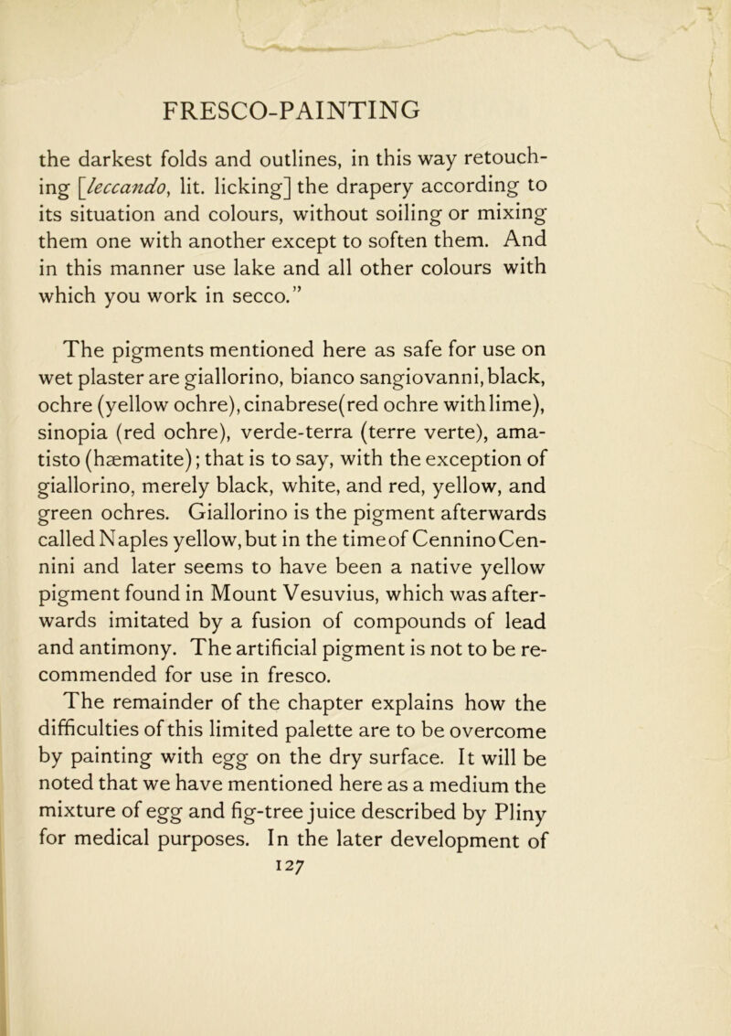 the darkest folds and outlines, in this way retouch- ing [leccando, lit. licking] the drapery according to its situation and colours, without soiling or mixing them one with another except to soften them. And in this manner use lake and all other colours with which you work in secco.” The pigments mentioned here as safe for use on wet plaster are giallorino, bianco sangiovanni, black, ochre (yellow ochre), cinabrese(red ochre with lime), sinopia (red ochre), verde-terra (terre verte), ama- tisto (haematite); that is to say, with the exception of giallorino, merely black, white, and red, yellow, and green ochres. Giallorino is the pigment afterwards called Naples yellow,but in the timeof CenninoCen- nini and later seems to have been a native yellow pigment found in Mount Vesuvius, which was after- wards imitated by a fusion of compounds of lead and antimony. The artificial pigment is not to be re- commended for use in fresco. The remainder of the chapter explains how the difficulties of this limited palette are to be overcome by painting with egg on the dry surface. It will be noted that we have mentioned here as a medium the mixture of egg and fig-tree juice described by Pliny for medical purposes. In the later development of