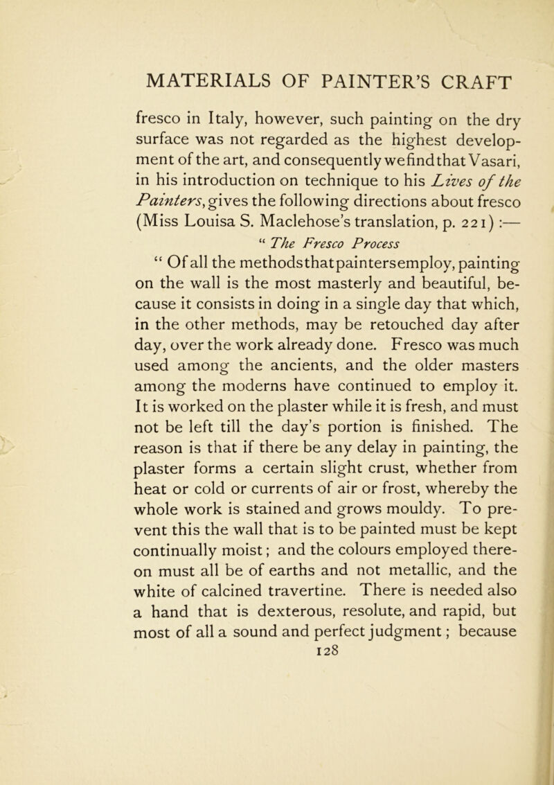 fresco in Italy, however, such painting on the dry surface was not regarded as the highest develop- ment of the art, and consequently wefindthat Vasari, in his introduction on technique to his Lives of the Painters, gives the following directions about fresco (Miss Louisa S. Maclehose’s translation, p. 221) :— “ The Fresco Process “ Of all the methodsthatpaintersemploy, painting on the wall is the most masterly and beautiful, be- cause it consists in doing in a single day that which, in the other methods, may be retouched day after day, over the work already done. Fresco was much used among the ancients, and the older masters among the moderns have continued to employ it. It is worked on the plaster while it is fresh, and must not be left till the day’s portion is finished. The reason is that if there be any delay in painting, the plaster forms a certain slight crust, whether from heat or cold or currents of air or frost, whereby the whole work is stained and grows mouldy. To pre- vent this the wall that is to be painted must be kept continually moist; and the colours employed there- on must all be of earths and not metallic, and the white of calcined travertine. There is needed also a hand that is dexterous, resolute, and rapid, but most of all a sound and perfect judgment; because