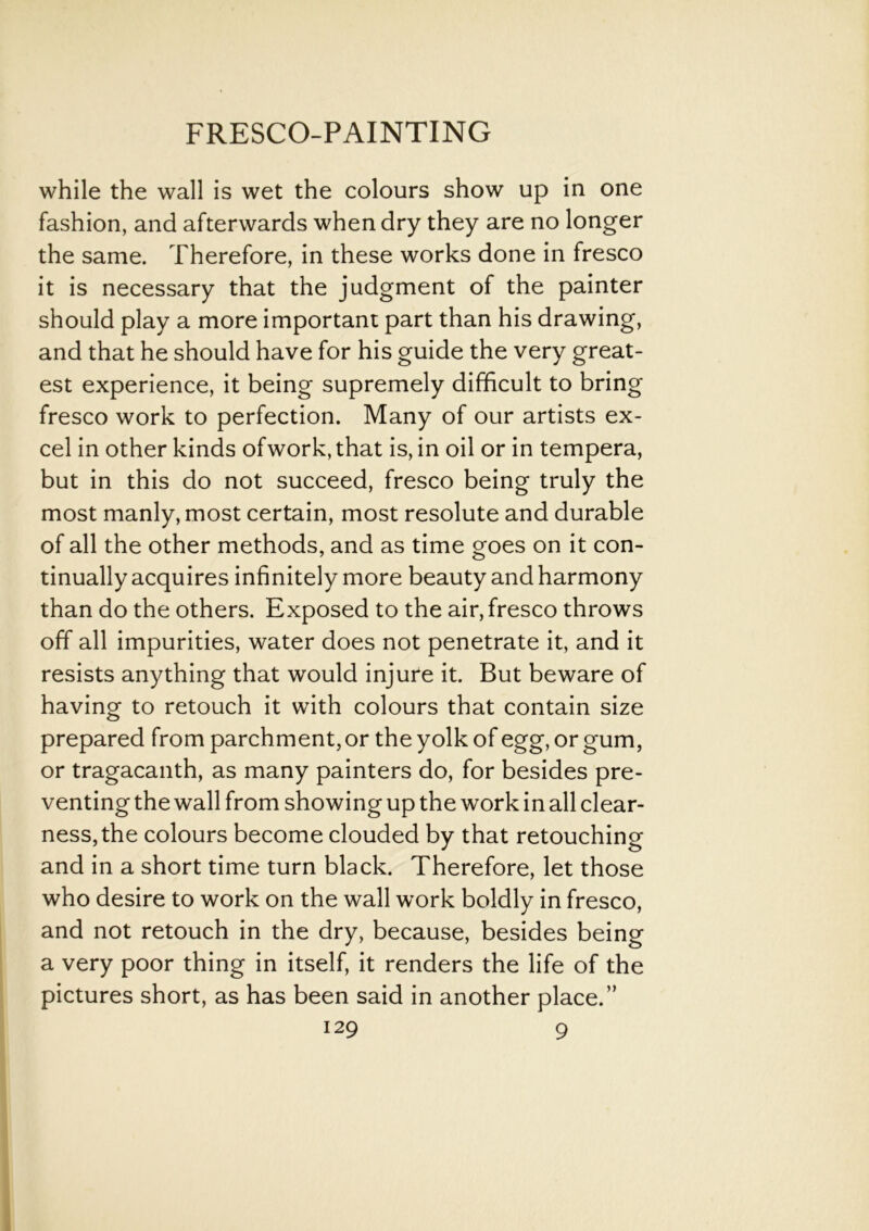 while the wall is wet the colours show up in one fashion, and afterwards when dry they are no longer the same. Therefore, in these works done in fresco it is necessary that the judgment of the painter should play a more important part than his drawing, and that he should have for his guide the very great- est experience, it being supremely difficult to bring fresco work to perfection. Many of our artists ex- cel in other kinds ofwork, that is, in oil or in tempera, but in this do not succeed, fresco being truly the most manly, most certain, most resolute and durable of all the other methods, and as time goes on it con- tinually acquires infinitely more beauty and harmony than do the others. Exposed to the air, fresco throws off all impurities, water does not penetrate it, and it resists anything that would injure it. But beware of having to retouch it with colours that contain size prepared from parchment, or the yolk of egg, or gum, or tragacanth, as many painters do, for besides pre- venting the wall from showing up the work in all clear- ness, the colours become clouded by that retouching and in a short time turn black. Therefore, let those who desire to work on the wall work boldly in fresco, and not retouch in the dry, because, besides being a very poor thing in itself, it renders the life of the pictures short, as has been said in another place.”