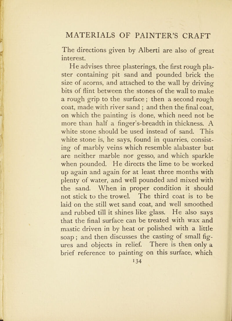 The directions given by Alberti are also of great interest. He advises three plasterings, the first rough pla- ster containing pit sand and pounded brick the size of acorns, and attached to the wall by driving bits of flint between the stones of the wall to make a rough grip to the surface ; then a second rough coat, made with river sand ; and then the final coat, on which the painting is done, which need not be more than half a finger’s-breadth in thickness. A white stone should be used instead of sand. This white stone is, he says, found in quarries, consist- ing of marbly veins which resemble alabaster but are neither marble nor gesso, and which sparkle when pounded. He directs the lime to be worked up again and again for at least three months with plenty of water, and well pounded and mixed with the sand. When in proper condition it should not stick to the trowel. The third coat is to be laid on the still wet sand coat, and well smoothed and rubbed till it shines like glass. He also says that the final surface can be treated with wax and mastic driven in by heat or polished with a little soap ; and then discusses the casting of small fig- ures and objects in relief. There is then only a brief reference to painting on this surface, which H4