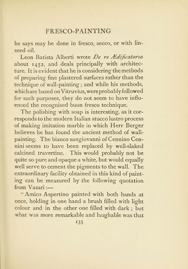 he says may be done in fresco, secco, or with lin- seed oil. Leon Batista Alberti wrote De re Mdificatona about 1452, and deals principally with architec- ture. It is evident that he is considering the methods of preparing fine plastered surfaces rather than the technique of wall-painting ; and while his methods, whichare based on Vitruvius,wereprobablyfollowed for such purposes, they do not seem to have influ- enced the recognised buon fresco technique. The polishing with soap is interesting, as it cor- responds to the modern Italian stucco lustro process of making imitation marble in which Herr Berger believes he has found the ancient method of wall- painting. The bianco sangiovanni of Cennino Cen- nini seems to have been replaced by well-slaked calcined travertine. This would probably not be quite so pure and opaque a white, but would equally well serve to cement the pigments to the wall. The extraordinary facility obtained in this kind of paint- ing can be measured by the following quotation from Vasari:— “ Amico Aspertino painted with both hands at once, holding in one hand a brush filled with light colour and in the other one filled with dark ; but what was more remarkable and laughable was that