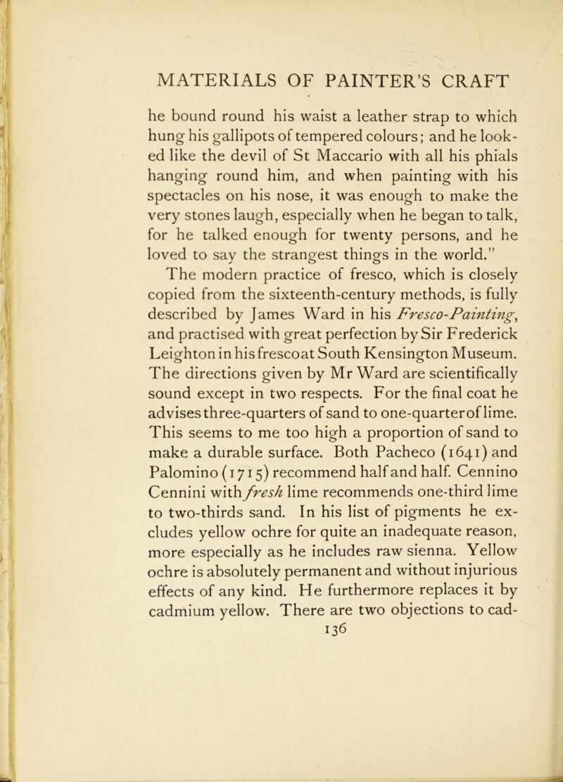 he bound round his waist a leather strap to which hung his gallipots of tempered colours; and he look- ed like the devil of St Maccario with all his phials hanging round him, and when painting with his spectacles on his nose, it was enough to make the very stones laugh, especially when he began to talk, for he talked enough for twenty persons, and he loved to say the strangest things in the world.” The modern practice of fresco, which is closely copied from the sixteenth-century methods, is fully described by James Ward in his Fresco-Painting, and practised with great perfection by Sir Frederick Leighton in hisfrescoat South Kensington Museum. The directions given by Mr Ward are scientifically sound except in two respects. For the final coat he advises three-quarters of sand to one-quarterof lime. This seems to me too high a proportion of sand to make a durable surface. Both Pacheco (1641) and Palomino (1715) recommend half and half. Cennino Cennini with fresh lime recommends one-third lime to two-thirds sand. In his list of pigments he ex- cludes yellow ochre for quite an inadequate reason, more especially as he includes raw sienna. Yellow ochre is absolutely permanent and without injurious effects of any kind. He furthermore replaces it by cadmium yellow. There are two objections to cad-