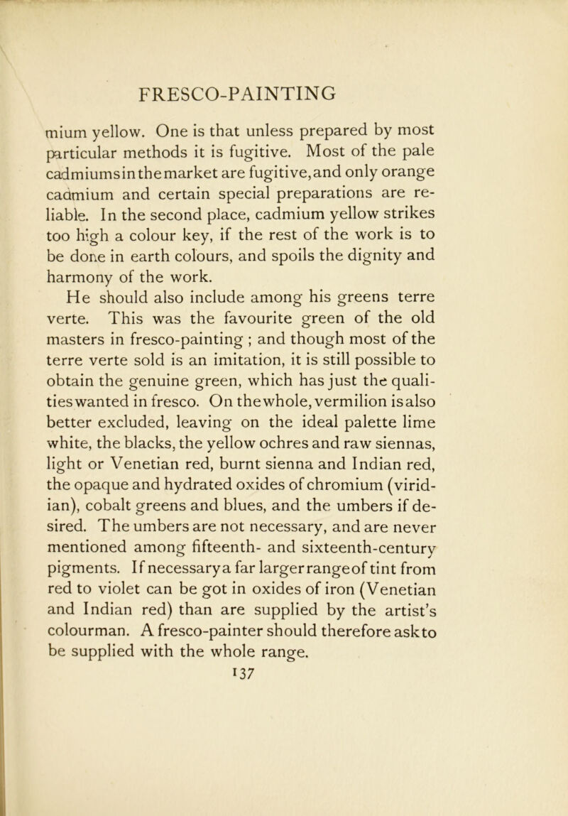 mium yellow. One is that unless prepared by most particular methods it is fugitive. Most of the pale cadmiumsinthemarket are fugitive,and only orange cadmium and certain special preparations are re- liable. In the second place, cadmium yellow strikes too high a colour key, if the rest of the work is to be done in earth colours, and spoils the dignity and harmony of the work. He should also include among his greens terre verte. This was the favourite green of the old masters in fresco-painting ; and though most of the terre verte sold is an imitation, it is still possible to obtain the genuine green, which has just the quali- ties wanted in fresco. On thewhole, vermilion isalso better excluded, leaving on the ideal palette lime white, the blacks, the yellow ochres and raw siennas, light or Venetian red, burnt sienna and Indian red, the opaque and hydrated oxides of chromium (virid- ian), cobalt greens and blues, and the umbers if de- sired. The umbers are not necessary, and are never mentioned among fifteenth- and sixteenth-century pigments. If necessarya far largerrangeof tint from red to violet can be got in oxides of iron (Venetian and Indian red) than are supplied by the artist’s colourman. A fresco-painter should therefore askto be supplied with the whole range.